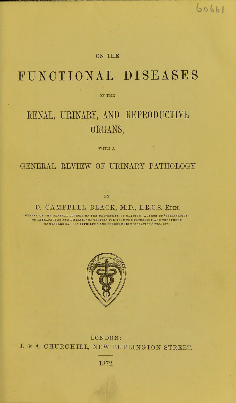 ON THE FUNCTIONAL DISEASES OF THE RENAL, URINARY, AND REPRODUCTIVE ORGANS, WITH A GENERAL KEVIEW OF URINARY PATHOLOGY BY D. CAMPBELL BLACK, M.D., L.E.C.S. Edin. HSUBSR or THE 6ENESXL COUNCIL OT THE TJNITERSITT OF GLXSGOTT, ADTHOB OE ' OBSER V ATIOX ON THEAAFEnxICS AND DISEASE,' * ON CERTAIN POINTS IN THE PATHOLOGT AND TREATMENT 01 QONORSHCEA,' 'ON BTPHILITIC AND PHAGEDENIC CLCEEATION,' ETC. ETC. LONDON: J. & A. CHUECHILL, l^EW BUELI]NGT01T STEEET. 1872.