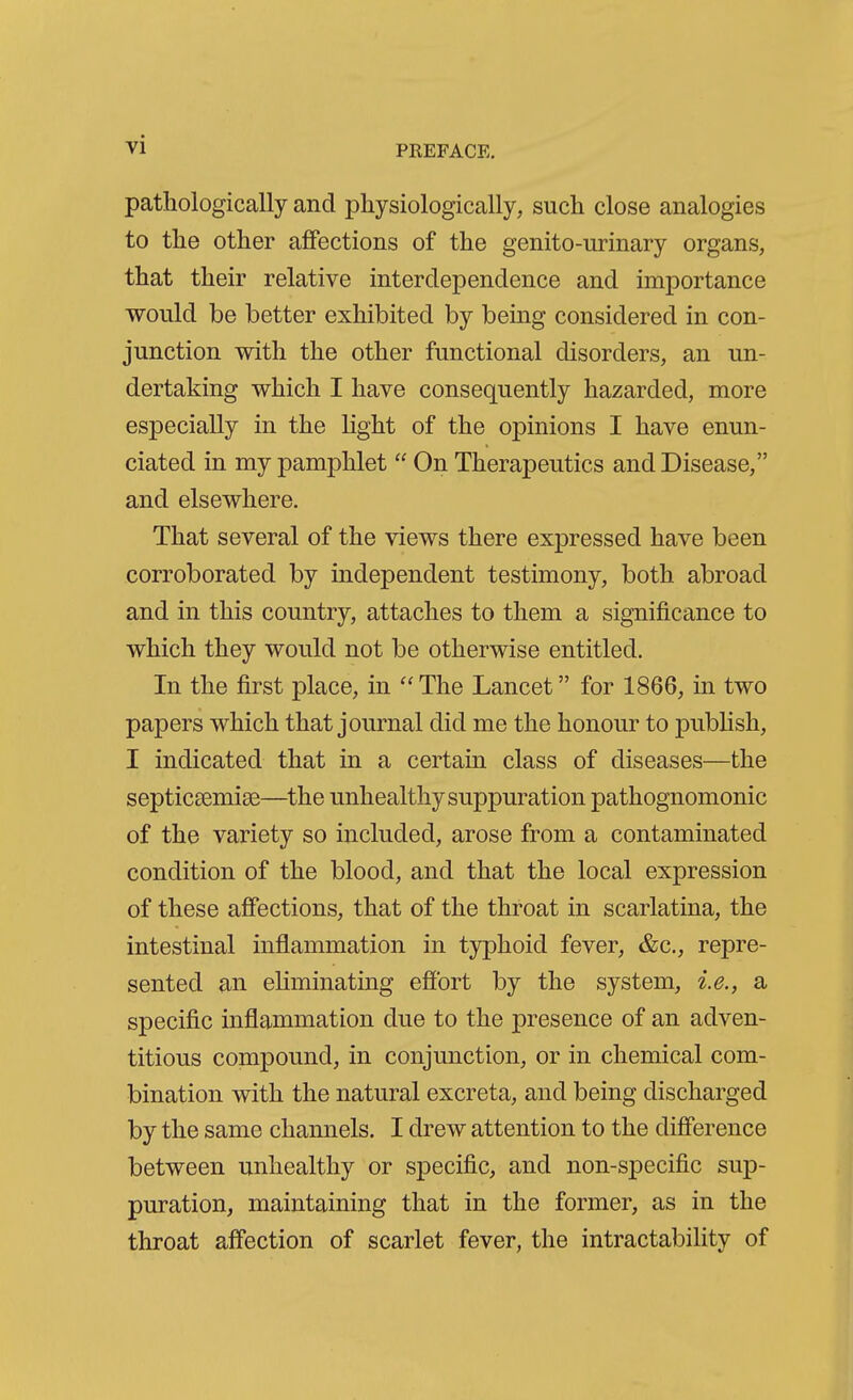 pathologically and physiologically, such close analogies to the other affections of the genito-urinary organs, that their relative interdependence and importance would be better exhibited by being considered in con- junction with the other functional disorders, an un- dertaking which I have consequently hazarded, more especially in the light of the opinions I have enun- ciated in my pamphlet  On Therapeutics and Disease, and elsewhere. That several of the views there expressed have been corroborated by independent testimony, both abroad and in this country, attaches to them a significance to which they would not be otherwise entitled. In the first place, in The Lancet for 1866, in two papers which that journal did me the honour to publish, I indicated that in a certain class of diseases—the septicsemise—the unhealthy suppuration pathognomonic of the variety so included, arose from a contaminated condition of the blood, and that the local expression of these affections, that of the throat in scarlatina, the intestinal inflammation in typhoid fever, &c., repre- sented an ehminating effort by the system, i.e., a specific inflammation due to the presence of an adven- titious compound, in conjunction, or in chemical com- bination with the natural excreta, and being discharged by the same channels. I drew attention to the difference between unhealthy or specific, and non-specific sup- puration, maintaining that in the former, as in the throat affection of scarlet fever, the intractability of