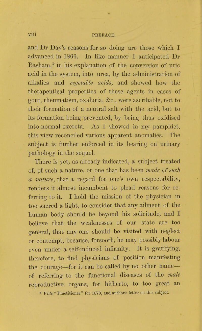 and Dr Day's reasons for so doing are those which I advanced in 1866. In like manner I anticipated Dr Basham/'' in his explanation of the conversion of uric acid in the system, into urea, by the administration of alkalies and vegetable adds, and showed how the therapeutical properties of these agents in cases of gout, rheumatism, oxaluria, &c., were ascribable, not to their formation of a neutral salt with the acid, but to its formation being prevented, by being thus oxidised into normal excreta. As I showed in my pamphlet, this view reconciled various apparent anomalies. The subject is further enforced in its bearing on urinary pathology in the sequel. There is yet, as already indicated, a subject treated of, of such a nature, or one that has been inade of such a nature, that a regard for one's own respectabihty, renders it almost incumbent to plead reasons for re- ferring to it. I hold the mission of the physician in too sacred a light, to consider that any ailment of the human body should be beyond his sohcitude, and I believe that the weaknesses of our state are too general, that any one should be visited with neglect or contempt, because, forsooth, he may possibly labour even under a self-induced infirmity. It is gratifying, therefore, to find physicians of position manifesting the courage—for it can be called by no other name— of referring to the functional diseases of the male reproductive organs, for hitherto, to too great an * Vide Practitioner for 1870, and author's letter on this subject.