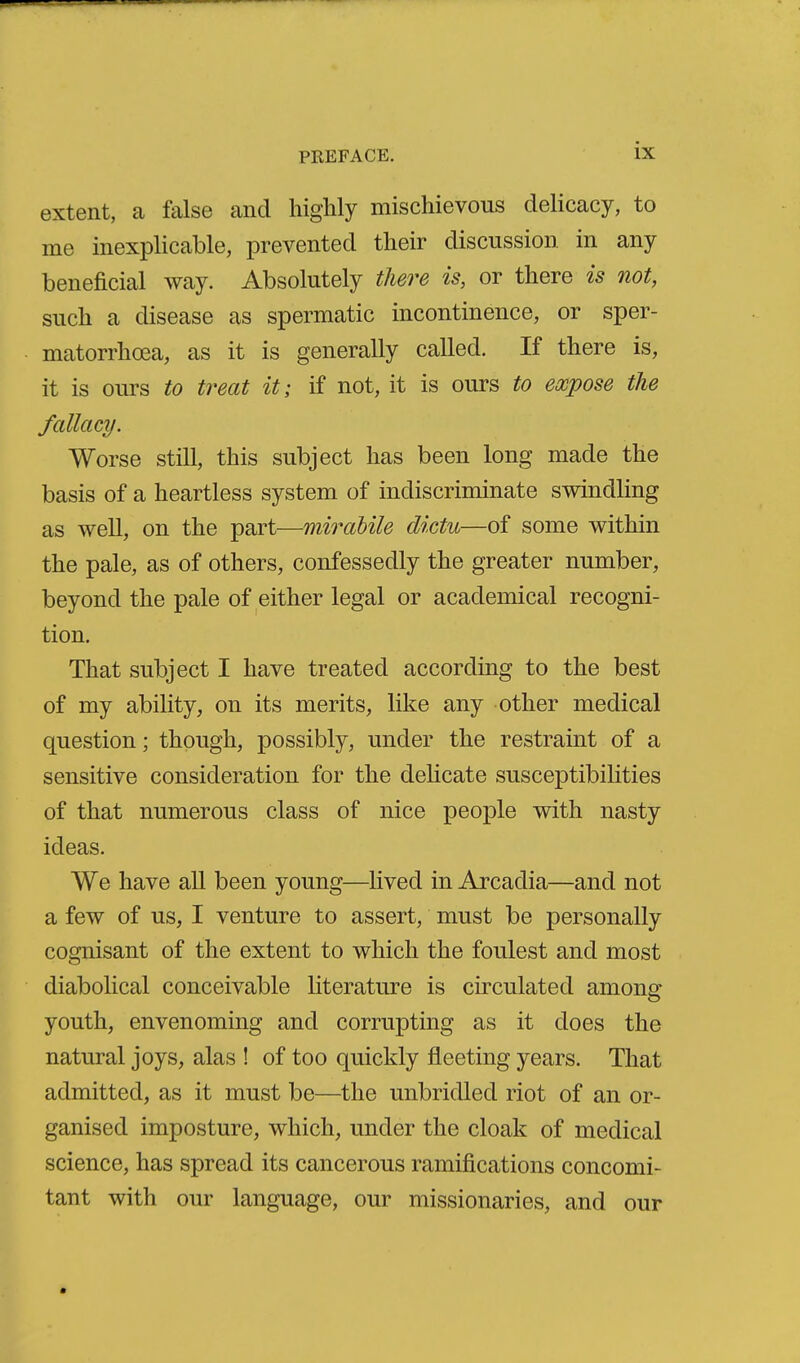 extent, a false and highly mischievous delicacy, to me inexplicable, prevented their discussion in any beneficial way. Absolutely there is, or there is not, such a disease as spermatic incontinence, or sper- matorrhoea, as it is generally called. If there is, it is ours to treat it; if not, it is ours to expose the fallacy. Worse still, this subject has been long made the basis of a heartless system of indiscriminate swindling as well, on the part—mirabile dictu—of some within the pale, as of others, confessedly the greater number, beyond the pale of either legal or academical recogni- tion. That subject I have treated according to the best of my ability, on its merits, like any other medical question; though, possibly, under the restraint of a sensitive consideration for the dehcate susceptibilities of that numerous class of nice people with nasty ideas. We have all been young—Hved in Arcadia—and not a few of us, I venture to assert, must be personally cognisant of the extent to which the foulest and most diabolical conceivable literature is circulated among youth, envenoming and corrupting as it does the natural joys, alas ! of too quickly fleeting years. That admitted, as it must be—the unbridled riot of an or- ganised imposture, which, under the cloak of medical science, has spread its cancerous ramifications concomi- tant with our language, our missionaries, and our