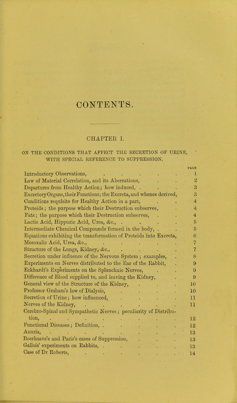 CONTENTS. CHAPTER I. ON THE CONDITIONS THAT AFFECT THE SECRETION OF URINE, WITH SPECIAL REFERENCE TO SUPPRESSION. PAGE Introductory Observations, ..... 1 Law of Material Correlation, and its Aberrations, . . 2 Departures from Healthy Action; how induced, . . . 3 Excretory Organs, their Functions; the Excreta, and whence deriv ed, 3 Conditions requisite for Healthy Action in a part, . . 4 Proteids ; the purpose which their Destruction subserves, . 4 Fats; the purpose which their Destruction subserves, . . 4 Lactic Acid, Hippuric Acid, Urea, &c., .... 5 Intermediate Chemical Compounds formed in the body, . . 5 Equations exhibiting the transformation of Proteids iato Excreta, 6 Mesoxalic Acid, Urea, &c., ..... 7 Structure of the Lungs, Kidney, &c., . . . . 7 Secretion under influence of the Nervous System ; examples, . 8 Experiments on Nerves distributed to the Ear of the Eabbit, . 9 Eckhardt's Experiments on the Splanchnic Nerves, . . 9 Difference of Blood supplied to, and leaving the Kidney, . 9 General view of the Structure of the Kidney, . . . 10 Professor Graham's law of Dialysis, . . . .10 Secretion of Urine; how influenced, . . . .11 Nerves of the Kidney, . . . . . .11 Cerebro-Spinal and Sympathetic Nerves ; peculiarity of Distribu- tion, ........ 12 Functional Diseases; Definition, . . . . .12 Anuria, ........ 13 Boerhaave's and Paris's cases of Suppression, . . . 13 GaUois' experiments on Rabbits, . . . , .13 Case of Dr Roberts, . . . . . .14