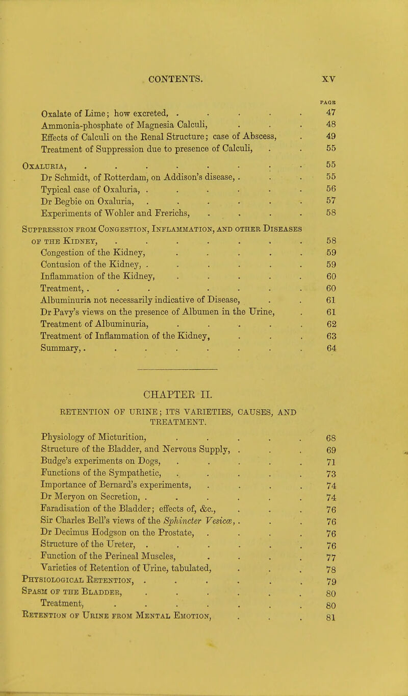 PAOK Oxalate of Lime; how excreted, ..... 47 Ammonia-phosphate of Magnesia Calculi, ... 48 Effects of Calculi on the Eenal Structure; case of Abscess, . 49 Treatment of Suppression due to presence of Calculi, . . 55 OXALURIA, ........ 55 Dr Schmidt, of Eotterdam, on Addison's disease, . . . 55 Typical case of Oxaluria, ...... 56 Dr Begbie on Oxaluria, . . . . . .57 Experiments of Wohler and Frerichs, . . . .58 Suppression from Congestion, Inflammation, and other Diseases OF THE Kidney, ....... 58 Congestion of the Kidney, . . . . , 59 Contusion of the Kidney, . . . . . .59 Inflammation of the Kidney, ..... 60 Treatment,... .... 60 Albuminuria not necessarily indicative of Disease, . . 61 Dr Pavy's views on the presence of Albumen in the Urine, . 61 Treatment of Albuminuria, ..... 62 Treatment of Inflammation of the Kidney, . . . 63 Summary,........ 64 CHAPTEE II. RETENTION OF URINE; ITS VARIETIES, CAUSES, AND TREATMENT. Physiology of Micturition, ..... 68 Structure of the Bladder, and Nervous Supply, ... 69 Budge's experiments on Dogs, ..... 71 Functions of the Sympathetic, ..... 73 Importance of Bernard's experiments, .... 74 Dr Meryon on Secretion, ...... 74 Faradisation of the Bladder; effects of, &c., ... 76 Sir Charles Bell's views of the Sphincter Vesicae,... 76 Dr Decimus Hodgson on the Prostate, .... 76 Structure of the Ureter, ...... 76 Function of the Perineal Muscles, . . , .77 Varieties of Eetention of Urine, tabulated, • . . 78 Phtsiological Eetention, .... . . 79 Spasm of the Bladder, 80 Treatment, 80 Eetention of Urine from Mental Emotion, . . . gl