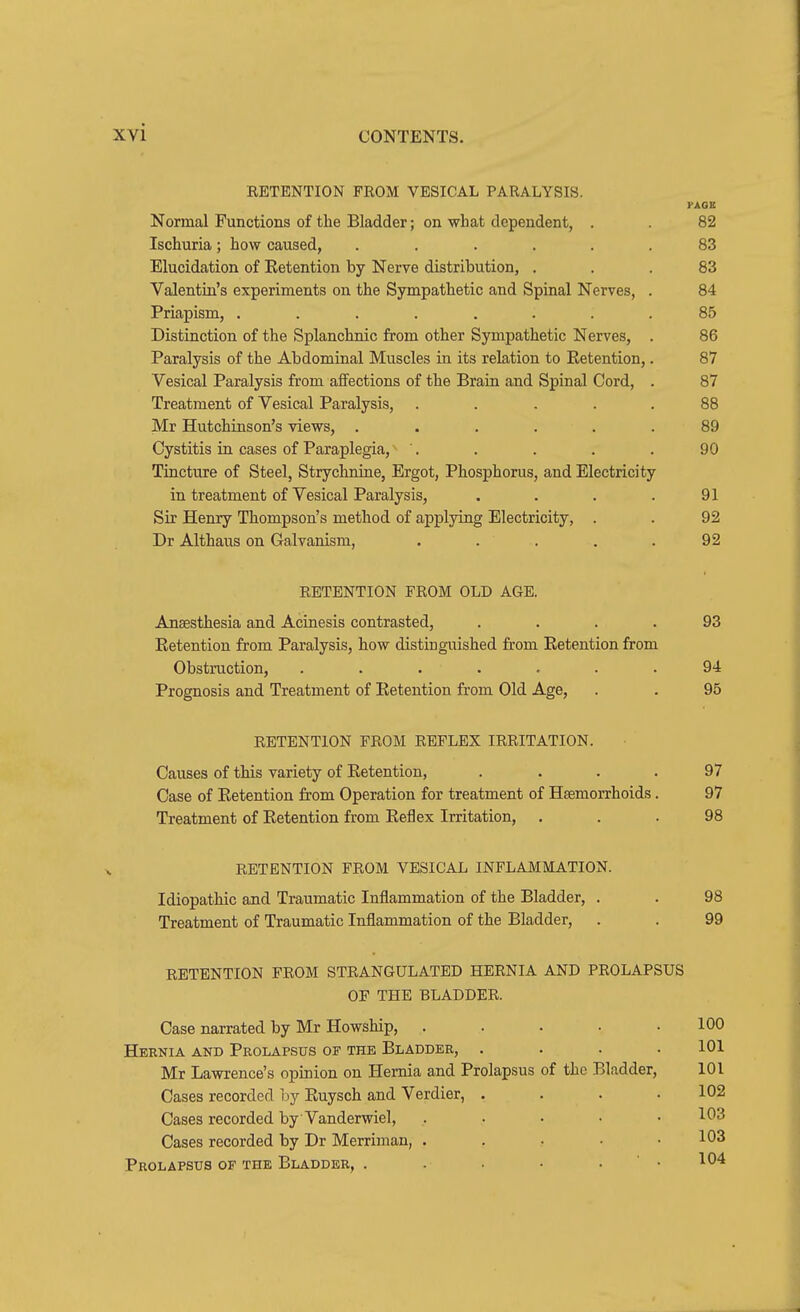 RETENTION FROM VESICAL PARALYSIS. PAGE Normal Functions of the Bladder; on what dependent, . . 82 Ischuria; how caused, . . .... 83 Elucidation of Retention by Nerve distribution, ... 83 Valentin's experiments on the Sympathetic and Spinal Nerves, . 84 Priapism, ........ 85 Distinction of the Splanchnic from other Sympathetic Nerves, . 86 Paralysis of the Abdominal Muscles in its relation to Retention,. 87 Vesical Paralysis from affections of the Brain and Spinal Cord, . 87 Treatment of Vesical Paralysis, ..... 88 Mr Hutchinson's views, ...... 89 Cystitis in cases of Paraplegia, '. . . . . 90 Tincture of Steel, Strychnine, Ergot, Phosphorus, and Electricity in treatment of Vesical Paralysis, . . . .91 Sir Henry Thompson's method of applying Electricity, . . 92 Dr Althaus on Galvanism, . . . . .92 RETENTION FROM OLD AGE. Anaesthesia and Acinesis contrasted, .... 93 Retention from Paralysis, how distinguished from Retention from Obstruction, ....... 94 Prognosis and Treatment of Retention from Old Age, . . 95 RETENTION FROM REFLEX IRRITATION. Causes of this variety of Retention, .... 97 Case of Retention from Operation for treatment of Haemorrhoids. 97 Treatment of Retention from Reflex Irritation, ... 98 RETENTION FROM VESICAL INFLAMMATION. Idiopathic and Traumatic Inflammation of the Bladder, . . 98 Treatment of Traumatic Inflammation of the Bladder, . . 99 RETENTION FROM STRANGULATED HERNIA AND PROLAPSUS OF THE BLADDER. Case narrated by Mr Howship, . . . . .100 Hernia and Prolapsus of the Bladder, . . . .101 Mr Lawrence's opinion on Hernia and Prolapsus of the Bladder, 101 Cases recorded hj Ruysch and Verdier, .... 102 Cases recorded by Vanderwiel, ..... 103 Cases recorded by Dr Merrimau, . . • • .103 Prolapsus of the Bladder, . . • • , ' . 104