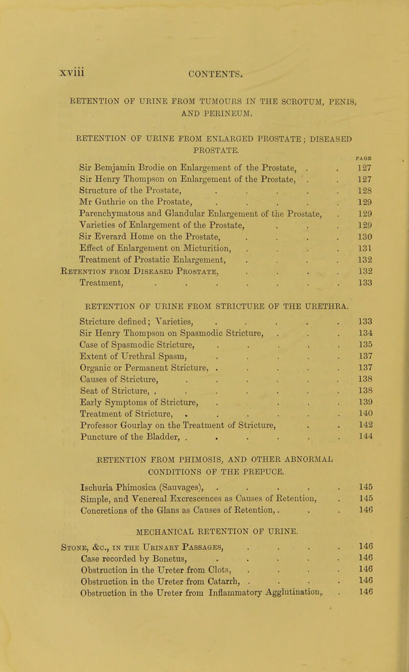 RETENTION OF URINE FROM TUMOURS IN THE SCROTUM, PENIS, AND PERINEUM. RETENTION OF URINE FROM ENLARGED PROSTATE ; DISEASED PROSTATE. Sir Bemjamin Brodie on Enlargement of the Prostate, . . 127 Sir Henry Thompson on Enlargement of the Prostate, . . 127 Structure of the Prostate, . . . , .128 Mr Guthrie on the Prostate, . . . . .129 Parenchymatous and Glandular Enlargement of the Prostate, . 129 Varieties of Enlargement of the Prostate, . . .129 Sir Everard Home on the Prostate, . . . .130 Eflfect of Enlargement on Micturition, .... 131 Treatment of Prostatic Enlargement, .... 132 Eetention from Diseased Prostate, . . . .132 Treatment, . . , . . . .133 RETENTION OF URINE FROM STRICTURE OF THE URETHRA. Stricture defined; Varieties, ..... 133 Sir Henry Thompson on Spasmodic Stricture, . . . 134 Case of Spasmodic Stricture, . . . . .135 Extent of Urethral Spasm, . . . . .137 Organic or Permanent Stricture, . . . . .137 Causes of Stricture, . . . . . .138 Seat of Stricture, . . . . . . .138 Early Symptoms of Stricture, . . . .139 Treatment of Stricture, . , . . . .140 Professor Gourlay on the Treatment of Stricture, . . 142 Puncture of the Bladder, . . . . . .144 RETENTION FROM PHIMOSIS, AND OTHER ABNORMAL CONDITIONS OF THE PREPUCE. Ischuria Phimosica (Sauvages), ..... 145 Simple, and Venereal Excrescences as Causes of Retention, . 145 Concretions of the Glans as Causes of Retention,. . .146 MECHANICAL RETENTION OF URINE. Stone, &o., in the Urinary Passages, .... 146 Case recorded by Bonetus, ..... 146 Obstruction in the Ureter from Clots, .... 146 Obstruction in the Ureter from Catarrh, .... 146 Obstruction in the Ureter from Inflammatory Agglutination,, . 146