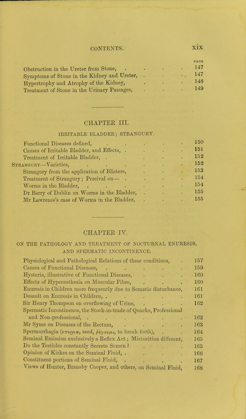 Obstruction in the Ureter from Stone, Symptoms of Stone in the Kidney and Ureter, Hypertrophy and Atrophy of the Kidney, Treatment of Stone in the Urinary Passages, rAOB 147 147 148 149 CHAPTER III. lERITABLE BLADDER; STRANGURY. Functional Diseases defined, Causes of Imtable Bladder, and Effects, . Treatment of Irritable Bladder, . Strangury—Varieties, Strangury from the application of Blisters, Treatment of Strangury; Percival on— . Worms in the Bladder, Dr Barry of Dublin on Worms in the Bladder, Mr Lawrence's case of Worms in the Bladder, 150 151 152 152 153 154 154 155 155 CHAPTEE IV. ON THE PATHOLOGY AND TREATMENT OF NOCTURNAL ENURESIS, AND SPERMATIC INCONTINENCE. Physiological and Pathological Eelations of these conditions, . 157 Causes of Functional Diseases, . . . . .159 Hysteria, illustrative of Functional Diseases, . . .160 Effects of Hypersesthesia on Muscular Fibre, . . .160 Enuresis in Children more frequently due to Somatic disturbance, 161 Desault on Enuresis in Children, . . . . .161 Sir Henry Thompson on overflowing of Urine, . . .162 Spermatic Incontinence, the Stock-in-trade of Quacks, Professional and Non-professional, . . . . . .162 Mr Syme on Diseases of the Rectum, . . . .163 Spermorrhagia ((77r£^^«, seed, pyiyi/vfn, to break forth), . . 164 Seminal Emission exclusively a Reflex Act; Micturition diflcrent, 165 Do the Testicles constantly Secrete Semen ? . . . 165 Opinion of Kirkes on the Seminal Fluid, . . . . 166 Constituent portions of Seminal Fluid, . . . .167 Views of Hunter, Bransby Cooper, and others, on Seminal Fluid, 168