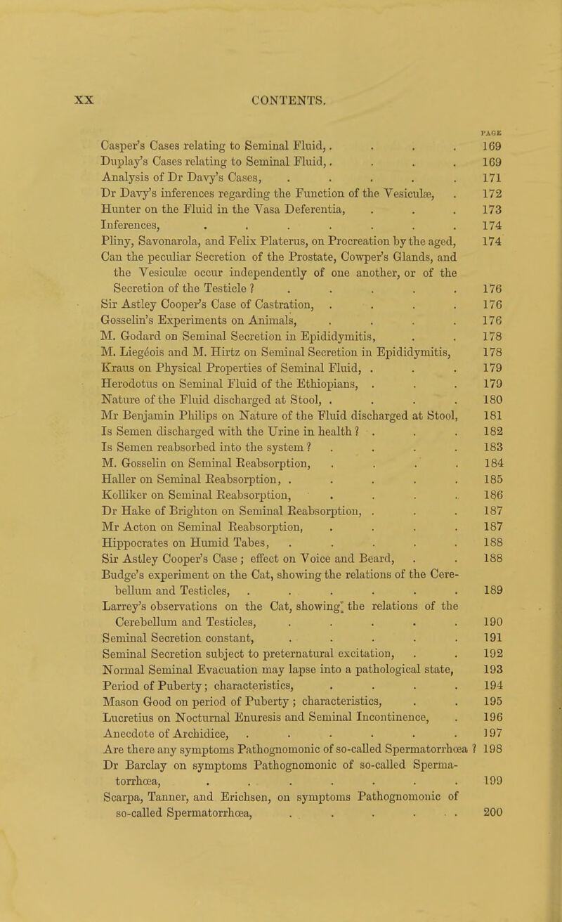 PAGE Casi)er's Cases relating to Seminal Fluid,. . . . 169 Duplay's Cases relating to Seminal Fluid,. . . .169 Analysis of Dr Davy's Cases, ..... 171 Dr Davy's inferences regarding the Function of the Vesiculffi, . 172 Hunter on the Fluid in the Vasa Deferentia, . . .173 Inferences, . . . . . . .174 Pliny, Savonarola, and Felix Platerus, on Procreation by the aged, 174 Can the peculiar Secretion of the Prostate, Cowper's Glands, and the Vesiculte occur independently of one another, or of the Secretion of the Testicle ? . . . . .176 Sir Astley Cooper's Case of Castration, . . . .176 Gosselin's Experiments on Animals, . . . .176 M. Godard on Seminal Secretion in Epididymitis, . . 178 M. Lieg^ois and M. Hirtz on Seminal Secretion in Epididymitis, 178 Kraus on Physical Properties of Seminal Fluid, . . .179 Herodotus on Seminal Fluid of the Ethiopians, . . .179 Nature of the Fluid discharged at Stool, .... 180 Mr Benjamin Philips on Nature of the Fluid discharged at Stool, 181 Is Semen discharged with the Urine in. health ? . . . 182 Is Semen reabsorbed into the system ? . . . . 183 M. Gosselin on Seminal Eeabsorption, . . . .184 Haller on Semnal Eeabsorption, . . . . .185 Kolliker on Seminal Eeabsorption, . . . . 186 Dr Hake of Brighton on Seminal Eeabsorption, . . . 187 Mr Acton on Seminal Eeabsorption, .... 187 Hippocrates on Humid Tabes, . . . . .188 Sir Astley Cooper's Case; elfect on Voice and Beard, . . 188 Budge's experiment on the Cat, showing the relations of the Cere- bellum and Testicles, . . . . . .189 Larrey's observations on the Cat, showing^ the relations of the Cerebellum and Testicles, . . . . .190 Seminal Secretion constant, . . . . .191 Seminal Secretion subject to preternatural excitation, . . 192 Normal Seminal Evacuation may lapse into a pathological state, 193 Period of Puberty; characteristics, .... 194 Mason Good on period of Puberty ; characteristics, . . 195 Lucretius on Nocturnal Enuresis and Seminal Incontinence, . 196 Anecdote of Archidice, . . . . . .197 Are there any symptoms Pathognomonic of so-caUed Spermatorrhoea ? 198 Dr Barclay on symptoms Pathognomonic of so-called Sperma- torrhoea, ....... 199 Scarpa, Tanner, and Erichsen, on symptoms Pathognomonic of so-called Spermatorrhoea, . . . ... 200