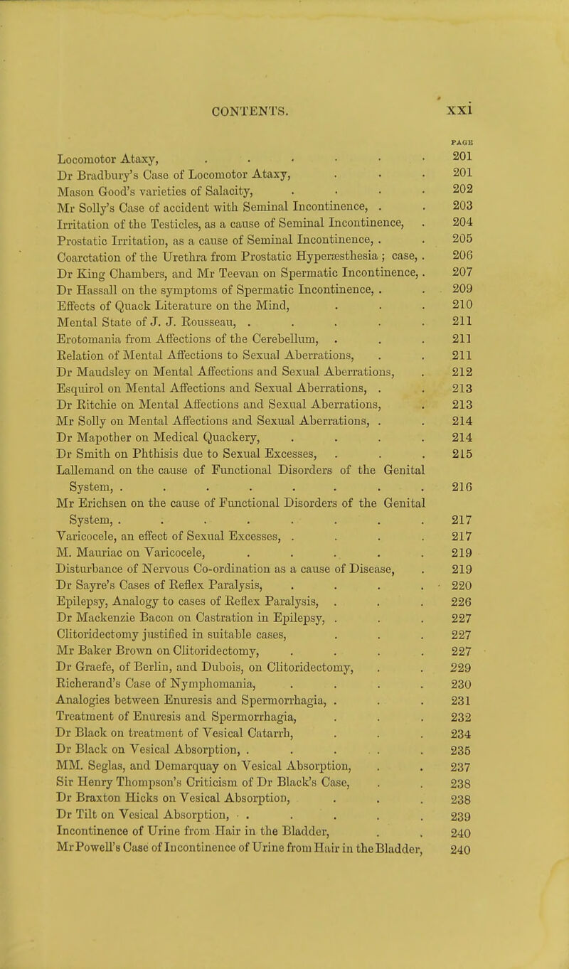 PAQII Locomotor Ataxy, 201 Dr Bradbury's Case of Locomotor Ataxy, . . .201 Mason Good's varieties of Salacity, .... 202 Mr Solly's Case of accident with Seminal Incontinence, . . 203 Irritation of the Testicles, as a cause of Seminal Incontinence, . 204 Prostatic Irritation, as a cause of Seminal Incontinence, . . 205 Coarctation of the Urethra from Prostatic Hyperesthesia ; case, . 206 Dr King Chambers, and Mr Teevan on Spermatic Incontinence,. 207 Dr Hassall on the symptoms of Spermatic Incontinence, . . 209 Effects of Quack Literature on the Mind, . . . 210 Mental State of J. J. Eousseau, . . . . .211 Erotomania from Affections of the Cerebellum, . . .211 Eolation of Mental Affections to Sexual Aberrations, . . 211 Dr Maudsley on Mental Affections and Sexual Aberrations, . 212 Esquirol on Mental Affections and Sexual Aberrations, . . 213 Dr Eitchie on Mental Affections and Sexual Aberrations, . 213 Mr Solly on Mental Affections and Sexual Aberrations, . . 214 Dr Mapother on Medical Quackery, .... 214 Dr Smith on Phthisis due to Sexual Excesses, . . . 215 Lallemand on the cause of Functional Disorders of the Genital System, . . . . . . . .216 Mr Erichsen on the cause of Functional Disorders of the Genital System, ........ 217 Varicocele, an effect of Sexual Excesses, . . . .217 M. Mauriac on Varicocele, . . . . .219 Disturbance of Nervous Co-ordination as a cause of Disease, . 219 Dr Sayre's Cases of Eeflex Paralysis, . . . . ■ 220 Epilepsy, Analogy to cases of Eeflex Paralysis, . . . 226 Dr Mackenzie Bacon on Castration in Epilepsy, . . . 227 Clitoridectomy justified in suitable cases, . . . 227 Mr Baker Brown on Clitoridectomy, .... 227 Dr Graefe, of Berliu, and Dubois, on Clitoridectomy, . . 229 Eicherand's Case of Nymphomania, .... 230 Analogies between Enuresis and Spermon-hagia, . . .231 Treatment of Enuresis and Spermorrhagia, . . . 232 Dr Black on treatment of Vesical Catarrh, . . . 234 Dr Black on Vesical Absorption, . . ... . 235 MM. Seglas, and Demarquay on Vesical Absorption, . . 237 Sir Henry Thompson's Criticism of Dr Black's Case, . . 238 Dr Braxton Hicks on Vesical Absorption, . . . 238 Dr Tilt on Vesical Absorption, . . . . . 239 Incontinence of Urine from Hair in the Bladder, . , 240 Mr Powell's Case of Incontinence of Urine from Hair in the Bladder, 240