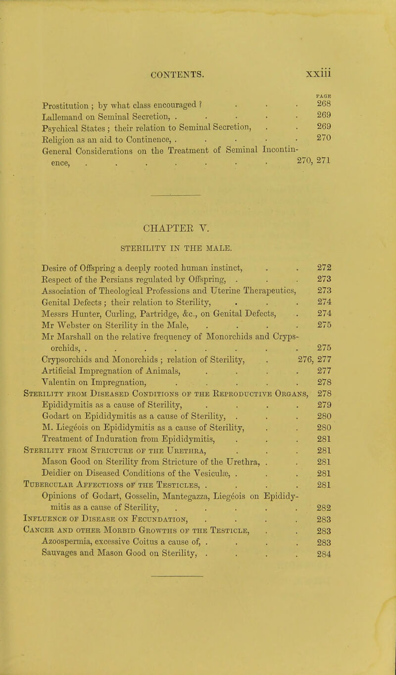 PAGK Prostitution ; by what class encouraged ? ... 268 LuUemand on Seminal Secretion, . . • • • 269 Psychical States ; their relation to Seminal Secretion, . . 269 EeHgion as an aid to Continence, . . • ■ .270 General Considerations on the Treatment of Seminal Incontin- ence, 270, 271 CHAPTEE V. STERILITY IN THE MALE. Desire of Offspring a deeply rooted human instinct, . . 272 Respect of the Persians regulated by Offspring, . . . 273 Association of Theological Professions and Uterine Therapeutics, 273 Genital Defects; their relation to Sterility, . . . 274 Messrs Hunter, Curling, Partridge, &c., on Genital Defects, . 274 Mr Webster on Sterility in the Male, . . . .275 Mr Marshall on the relative frequency of Monorchids and Cryps- orchids, ........ 275 Crypsorchids and Monorchids ; relation of Sterility, . 276, 277 Artificial Impregnation of Animals, .... 277 Valentin on Impregnation, ..... 278 Sterility from Diseased Conditions of the Eeproductivb Organs, 278 Epididymitis as a cause of Sterility, .... 279 Godart on Epididymitis as a cause of Sterility, . . . 280 M. Liegeois on Epididymitis as a cause of Sterility, . . 280 Treatment of Induration from Epididymitis, . . . 281 Sterility from Stricture of the Urethra, . . . 281 Mason Good on Sterility from Stricture of the Urethra, . . 281 Deidier on Diseased Conditions of the Vesiculte, . . . 281 Tubercular Affections of the Testicles, .... 281 Opinions of Godart, Gosselin, Mantegazza, Liegeois on Epididy- mitis as a cause of SteriUty, ..... 282 Influence of Disease on Fecundation, .... 283 Cancer and other Morbid Growths of the Testicle, . . 283 Azoospermia, excessive Coitus a cause of, . . . . 283 Sauvages and Mason Good on Sterility, .... 284