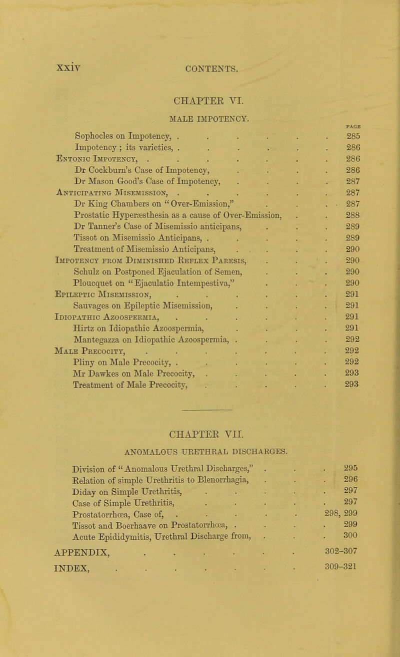 CHAPTEE VI. MALE IMPOTENCY. PAGE Sophocles on Impotency, ...... 285 Impotency ; its varieties, ...... 286 Entonic Impotency, ....... 286 Dr Cockbum's Case of Impotency, .... 286 Dv Mason Good's Case of Impotency, .... 287 Anticipating Misemission, ...... 287 Dr King Chambers on  Over-Emission, . . . 287 Prostatic Hyperresthesia as a cause of Over-Emission, . . 288 Dr Tanner's Case of Misemissio aiiticipans, . . . 289 Tissot on Misemissio Anticipans, ..... 289 Treatment of Misemissio Anticipans, ... . . 290 Impotency from Diminished Eeflex Paresis, . . . 290 Schulz on Postponed Ejaculation of Semen, . . . 290 Ploucquet on  Ejaculatio Intempestiva, . . . 290 Epileptic Misemission, . . . . . .291 Sauvages on Epileptic Misemission, .... 291 Idiopathic Azoospermia, . . . . . .291 Hirtz on Idiopathic Azoospermia, . . . .291 Mantegazza on Idiopathic Azoospermia, .... 292 Male Precocity, ....... 292 Pliny on Male Precocity, ...... 292 Mr Dawkes on Male Precocity, ..... 293 Treatment of Male Precocity, ..... 293 CHAPTER VII. ANOMALOUS URETHRAL DISCHARGES. Division of Anomalous Urethral Discharges, . . . 295 Relation of simple Urethritis to Blenorrhagia, . . .296 Diday on Simple Urethritis, . . . . .297 Case of Simple Urethritis, ..... 297 Prostalorrhoea, Case of, . • • • ■ 298, 299 Tissot and Boerhaave on Prostatorrhoea, . . . .299 Acute Epididymitis, Urethral Discharge from, . . .300 APPENDIX, 302-307 INDEX, 309-321