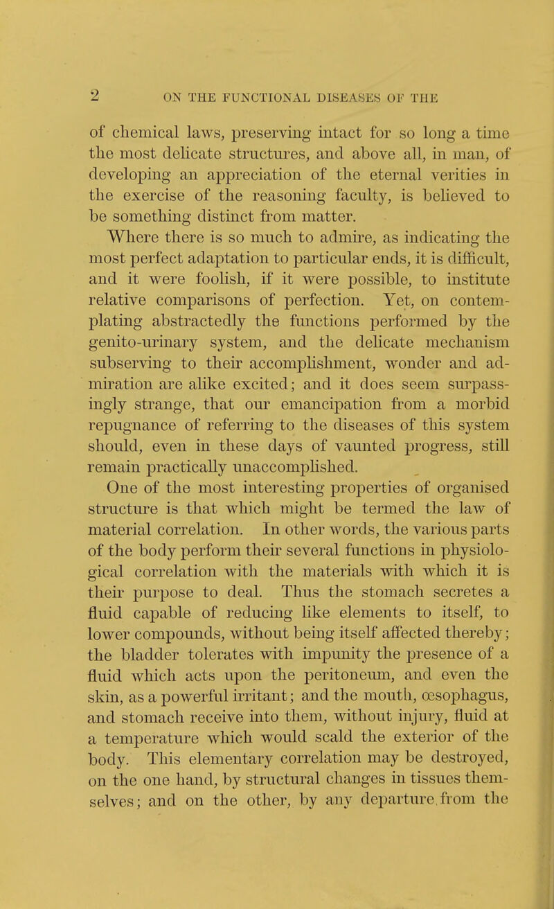 of chemical laws, preserving intact for so long a time the most delicate structures, and above all, in man, of developing an appreciation of the eternal verities in the exercise of the reasoning faculty, is believed to be something distinct from matter. Where there is so much to admire, as indicating the most perfect adaptation to particular ends, it is difficult, and it were foolish, if it were possible, to institute relative comparisons of perfection. Yet, on contem- plating abstractedly the functions performed by the genito-urinary system, and the delicate mechanism subserving to their accomplishment, wonder and ad- miration are alike excited; and it does seem surpass- ingly strange, that our emancipation from a morbid repugnance of referring to the diseases of this system should, even in these days of vaunted progress, still remain practically unaccomplished. One of the most interesting properties of organised structure is that which might be termed the law of material correlation. In other words, the various parts of the body perform their several functions in physiolo- gical correlation with the materials with which it is their purpose to deal. Thus the stomach secretes a fluid capable of reducing like elements to itself, to lower compounds, without being itself afiPected thereby; the bladder tolerates with impunity the presence of a fluid which acts upon the peritoneum, and even the skin, as a powerful irritant; and the mouth, oesophagus, and stomach receive into them, without injury, fluid at a temperature which would scald the exterior of the body. This elementary correlation may be destroyed, on the one hand, by structural changes in tissues them- selves; and on the other, by any departure, from the