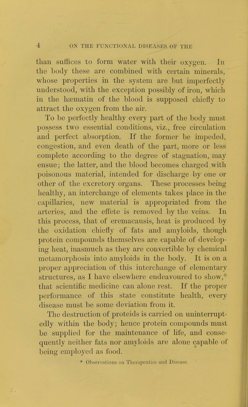 than suffices to form water with their oxygen. In the body these are combined with certain minerals, whose properties in the system are but imperfectly understood, with the exception possibly of iron, which in the hsematin of the blood is supposed chiefly to attract the oxygen from the air. To be perfectly healthy every part of the body must possess two essential conditions, viz., free circulation and perfect absorption. If the former be impeded, congestion, and even death of the part, more or less complete according to the degree of stagnation, may ensue; the latter, and the blood becomes charged with poisonous material, intended for discharge by one or other of the excretory organs. These processes being healthy, an interchange of elements takes place in the capillaries, new material is appropriated from the arteries, and the effete is removed by the veins. In this process, that of eremacausis, heat is produced by the oxidation chiefly of fats and amyloids, though protein compounds themselves are capable of develop- ing heat, inasmuch as they are convertible by chemical metamorphosis into amyloids in the body. It is on a proper appreciation of this interchange of elementary structures, as I have elsewhere endeavoured to show,* that scientific medicine can alone rest. If the proper performance of this state constitute health, every disease must be some deviation from it. The destruction of proteids is carried on uninterrupt- edly within the body; hence protein compounds must be supplied for the maintenance of life, and conse- quently neither fats nor amyloids are alone capable of being employed as food. * Observations on Tlicnipeiitics and Disease.