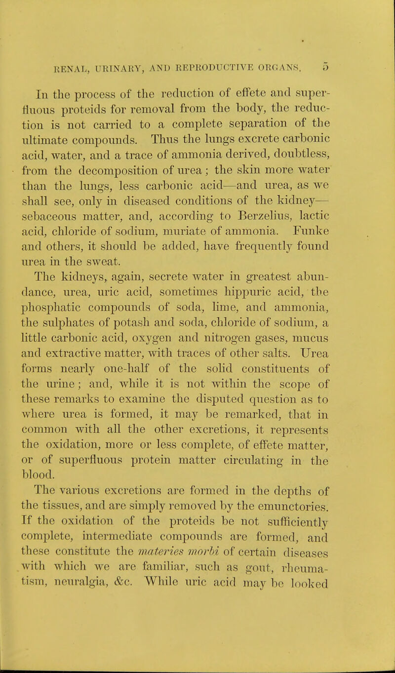 In the process of the reduction of effete and super- tiuous proteids for removal from the body, the reduc- tion is not carried to a complete separation of the ultimate compounds. Thus the lungs excrete carbonic acid, water, and a trace of ammonia derived, doubtless, from the decomposition of urea; the skin more water than the lungs, less carbonic acid—and urea, as we shall see, only in diseased conditions of the kidney— sebaceous matter, and, according to Berzelius, lactic acid, chloride of sodium, muriate of ammonia. Funke and others, it should be added, have frequently found urea in the sweat. The kidneys, again, secrete water in greatest abun- dance, urea, uric acid, sometimes hippuric acid, the phosphatic compounds of soda, lime, and ammonia, the sulphates of potash and soda, chloride of sodium, a little carbonic acid, oxygen and nitrogen gases, mucus and extractive matter, with traces of other salts. Urea forms nearly one-half of the solid constituents of the urine; and, while it is not within the scope of these remarks to examine the disputed question as to where urea is formed, it may be remarked, that in common with all the other excretions, it represents the oxidation, more or less complete, of effete matter, or of superfluous protein matter circulating in the blood. The various excretions are formed in the de23ths of the tissues, and are simply removed by the emunctories. If the oxidation of the proteids be not sufficiently complete, intermediate compounds are formed, and these constitute the materies morhi of certain diseases with which we are familiar, such as gout, rheuma- tism, neuralgia, &c. While uric acid may be looked