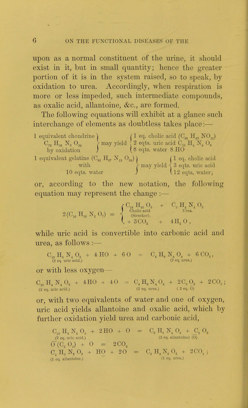 upon as a normal constituent of the urine, it should exist in it, but in small quantity; hence the greater portion of it is in the system raised, so to speak, by oxidation to urea. Accordingly, when respiration is more or less impeded, such intermediate compounds, as oxalic acid, allantoine, &c., are formed. The following equations will exhibit at a glance such interchange of elements as doubtless takes place:— 1 equivalent chondrine , ^ 1 eq. choKc acid (Cjg NOj^) C„ B.,, 0,, > may yield 2 eqts. uric acid C,o H, 0^ by oxidation J eqts. water 8 HO 1 equivalent gelatine (Cg^ Hg^ !Nj3 O32) | j 1 eq. cholic acid with > may yield ^ 3 eqts. lu-ic acid 10 eqts. water J (12 eqts, water; or, according to the new notation, the following equation may represent the change :— ra,H,„0, + C3H,N,03 o /n XT -NT r\ \ J Cholic acid Urea. ^(^16 --26 -'^2 '-■'7) = ] (Strecker). I + 300^ + 4H2O, while uric acid is convertible into carbonic acid and urea, as follows :— CioH, 0, + 4H0 + 60 - C, H3 0, + 6 CO,, (2 eq uric acid.) (2 eq. urea.) or with less oxygen^— C,„H, N,0« + 4H0 + 40 = C.HgN.O, + 2C,03 + 2C0,; (2 eq. uric acid.) (2 eq. urea.) ( 2 eq. 0) or, with two equivalents of water and one of oxygen, uric acid yields allantoine and oxalic acid, which by further oxidation yield urea and carbonic acid, C,oH,N, 0„ + 2H0 + 0 = CsH,,!^, 0, + _C, O3 (2 eq. uric acid.) (2 eq. allantoine) (0) 0(C., 0.J + 0 = 2C0, C, H3N'2 08 + ho + 20 = C,H,N.,0, + 2C0, ; (1 oq. allantoine.) (I cq. urea.)