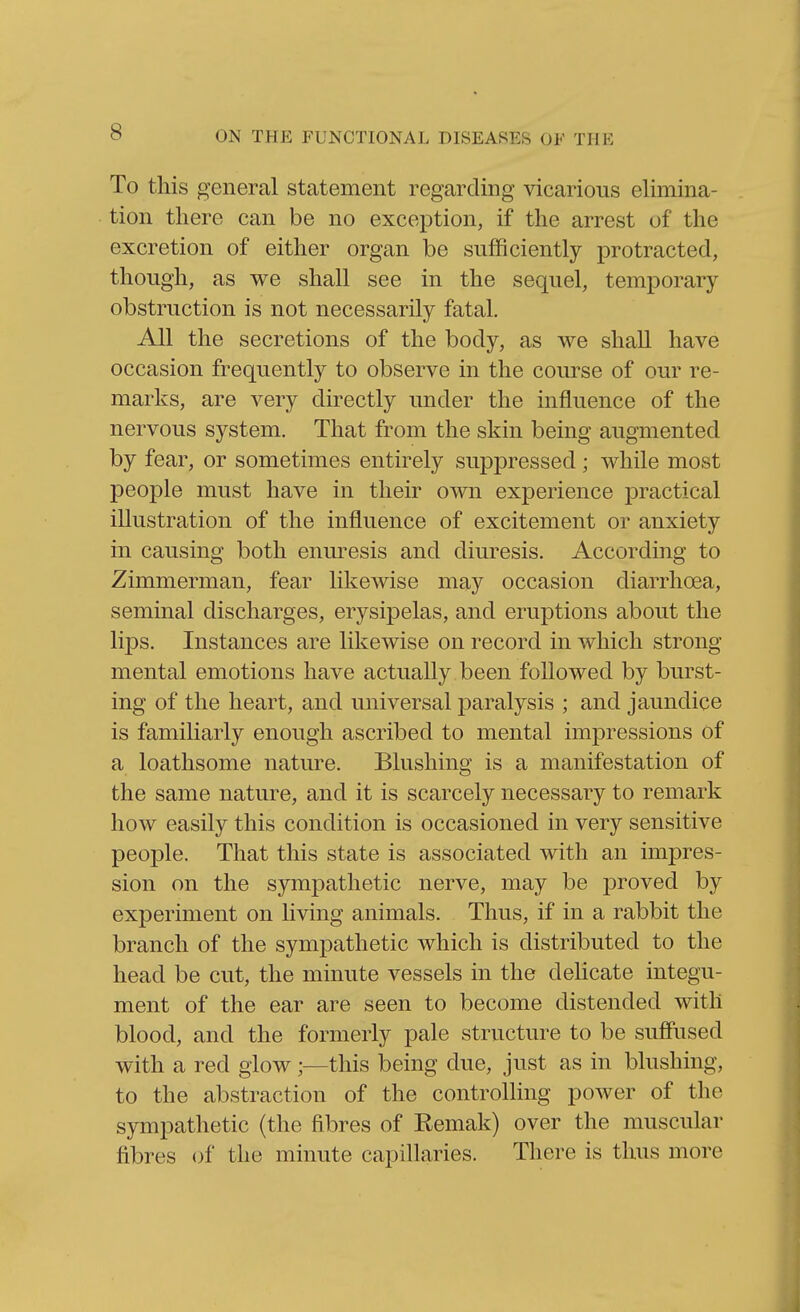 To this general statement regarding vicarious elimina- tion there can be no exception, if the arrest of the excretion of either organ be sufficiently protracted, though, as we shall see in the sequel, temporary obstruction is not necessarily fatal. All the secretions of the body, as we shall have occasion frequently to observe in the course of our re- marks, are very directly under the influence of the nervous system. That from the skin being augmented by fear, or sometimes entirely suppressed; while most people must have in their own experience practical illustration of the influence of excitement or anxiety in causing both enuresis and diuresis. According to Zimmerman, fear likewise may occasion diarrhoea, seminal discharges, erysipelas, and eruptions about the lips. Instances are likewise on record in which strong mental emotions have actually been followed by burst- ing of the heart, and universal paralysis ; and jaundice is familiarly enough ascribed to mental impressions of a loathsome nature. Blushing is a manifestation of the same nature, and it is scarcely necessary to remark how easily this condition is occasioned in very sensitive people. That this state is associated with an impres- sion on the sympathetic nerve, may be proved by experiment on living animals. Thus, if in a rabbit the branch of the sympathetic which is distributed to the head be cut, the minute vessels in the delicate integu- ment of the ear are seen to become distended with blood, and the formerly pale structure to be suffused with a red glow;—this being due, just as in blushing, to the abstraction of the controlling power of the sympathetic (the fibres of Remak) over the muscular fibres of the minute capillaries. There is thus more