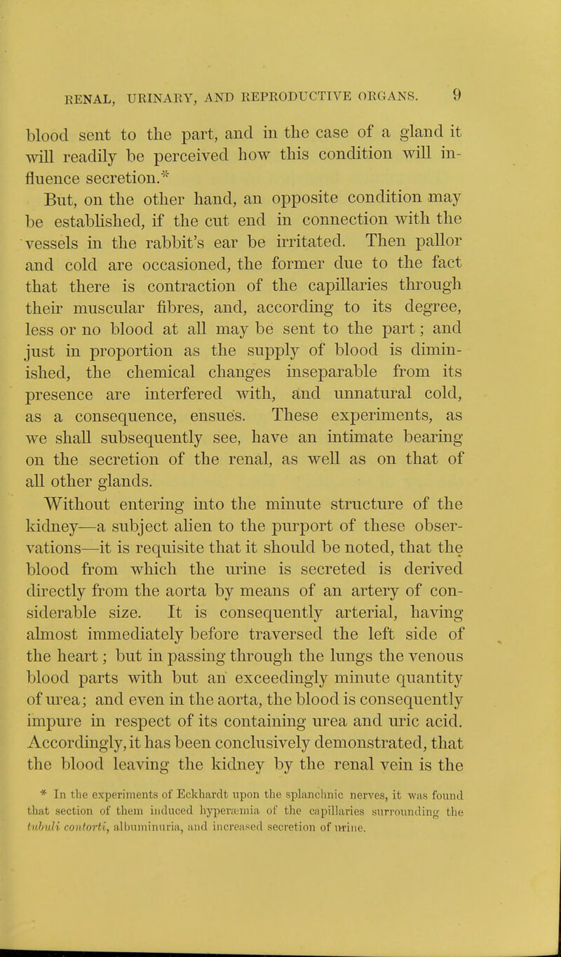 blood sent to the part, and in the case of a gland it will readily be perceived how this condition will in- fluence secretion.^^' But, on the other hand, an opposite condition may be estabhshed, if the cut end in connection with the vessels in the rabbit's ear be irritated. Then pallor and cold are occasioned, the former due to the fact that there is contraction of the capillaries through their muscular fibres, and, according to its degree, less or no blood at all may be sent to the part; and just in proportion as the supply of blood is dimin- ished, the chemical changes inseparable from its presence are interfered with, and unnatural cold, as a consequence, ensues. These experiments, as we shall subsequently see, have an intimate bearing on the secretion of the renal, as well as on that of all other glands. Without entering into the minute structure of the kidney—a subject alien to the purport of these obser- vations—it is requisite that it should be noted, that the blood from which the urine is secreted is derived directly from the aorta by means of an artery of con- siderable size. It is consequently arterial, having almost immediately before traversed the left side of the heart; but in passing through the lungs the venous blood parts with but an exceedingly minute quantity of m^ea; and even in the aorta, the blood is consequently impure in respect of its containing urea and uric acid. Accordingly, it has been conclusively demonstrated, that the blood leaving the kidney by the renal vein is the * In the experiments of Eckhardt upon the splanchnic nerves, it was found that section of them induced hyperaania of the capillaries surroimding the tuhuli contorti, albuminuria, and increased secretion of imne.