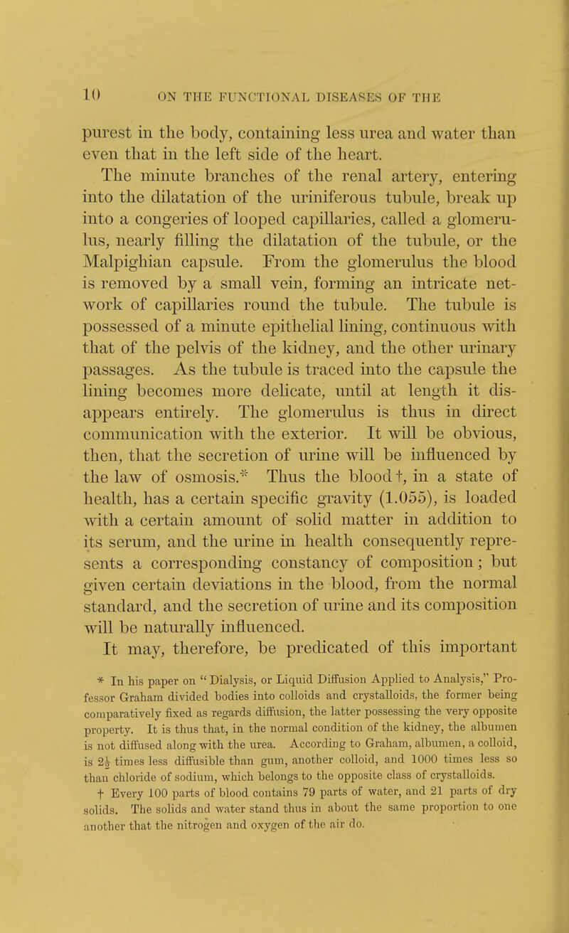 purest in the body, containing less nrea and water than even that in the left side of the heart. The minute branches of the renal artery, entering into the dilatation of the uriniferous tubule, break up into a congeries of looped capillaries, called a glomeru- lus, nearly filling the dilatation of the tubule, or the Malpighian capsule. From the glomerulus the blood is removed by a small vein, forming an intricate net- work of capillaries round the tubule. The tubule is possessed of a minute epithelial lining, continuous with that of the pelvis of the kidney, and the other urinary passages. As the tubule is traced into the capsule the lining becomes more delicate, until at length it dis- appears entirely. The glomerulus is thus in direct communication with the exterior. It will be obvious, then, that the secretion of urine will be influenced by the law of osmosis.' Thus the blood t, in a state of health, has a certain specific gravity (1.055), is loaded with a certain amount of solid matter in addition to its serum, and the urine in health consequently repre- sents a corresponding constancy of composition; but given certain deviations in the blood, from the normal standard, and the secretion of urine and its composition will be naturally influenced. It may, therefore, be predicated of this important * In his paper on  Dialysis, or Liquid Diffusion Applied to Analysis, Pro- fessor Graham divided bodies into colloids and crystalloids, the former being comparatively fixed as regards diffusion, the latter possessing the very opposite property. It is thus that, in the normal condition of the kidney, the albumen is not diffused along with the urea. According to Graham, albumen, a colloid, is 2| times less diffusible than gum, another colloid, and 1000 times less so than chloride of sodium, which belongs to the opposite class of crystalloids. t Every 100 parts of blood contains 79 parts of water, and 21 parts of dry solids. The solids and water stand thus in about the same proportion to one another that the nitrogen and oxygen of the air do.