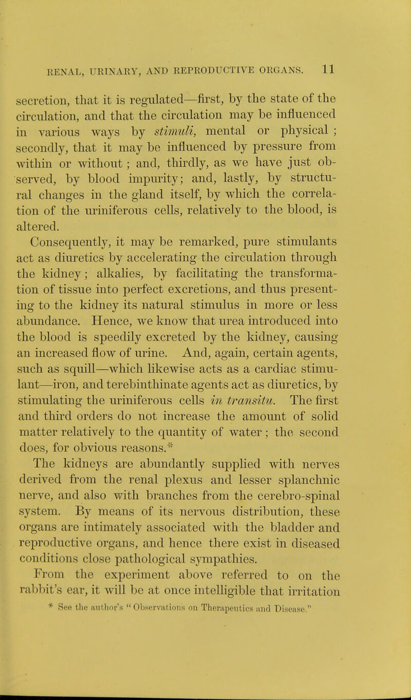 secretion, that it is regulated—first, by the state of the circulation, and that the circulation may be influenced in various ways by stimuli, mental or physical ; secondly, that it may be influenced by pressure from within or without; and, thirdly, as we have just ob- served, by blood impurity; and, lastly, by structu- ral changes in the gland itself, by which the correla- tion of the uriniferous cells, relatively to the blood, is altered. Consequently, it may be remarked, pure stimulants act as diuretics by accelerating the circulation through the kidney; alkalies, by facilitating the transforma- tion of tissue into perfect excretions, and thus present- ing to the kidney its natural stimulus in more or less abundance. Hence, we know that urea introduced into the blood is speedily excreted by the kidney, causing an increased flow of urine. And, again, certain agents, such as squill—which likewise acts as a cardiac stimu- lant—iron, and terebinthinate agents act as diuretics, by stimulating the uriniferous cells in transitu. The first and third orders do not increase the amount of solid matter relatively to the quantity of water ; the second does, for obvious reasons.''^ The kidneys are abundantly supplied with nerves derived from the renal plexus and lesser splanchnic nerve, and also with branches from the cerebro-spinal system. By means of its nervous distribution, these organs are intimately associated with the bladder and reproductive organs, and hence there exist in diseased conditions close pathological sympathies. From the experiment above referred to on the rabbit's ear, it will be at once intelhgible that irritation * See the author's Observations on Therapeutics and Disease.