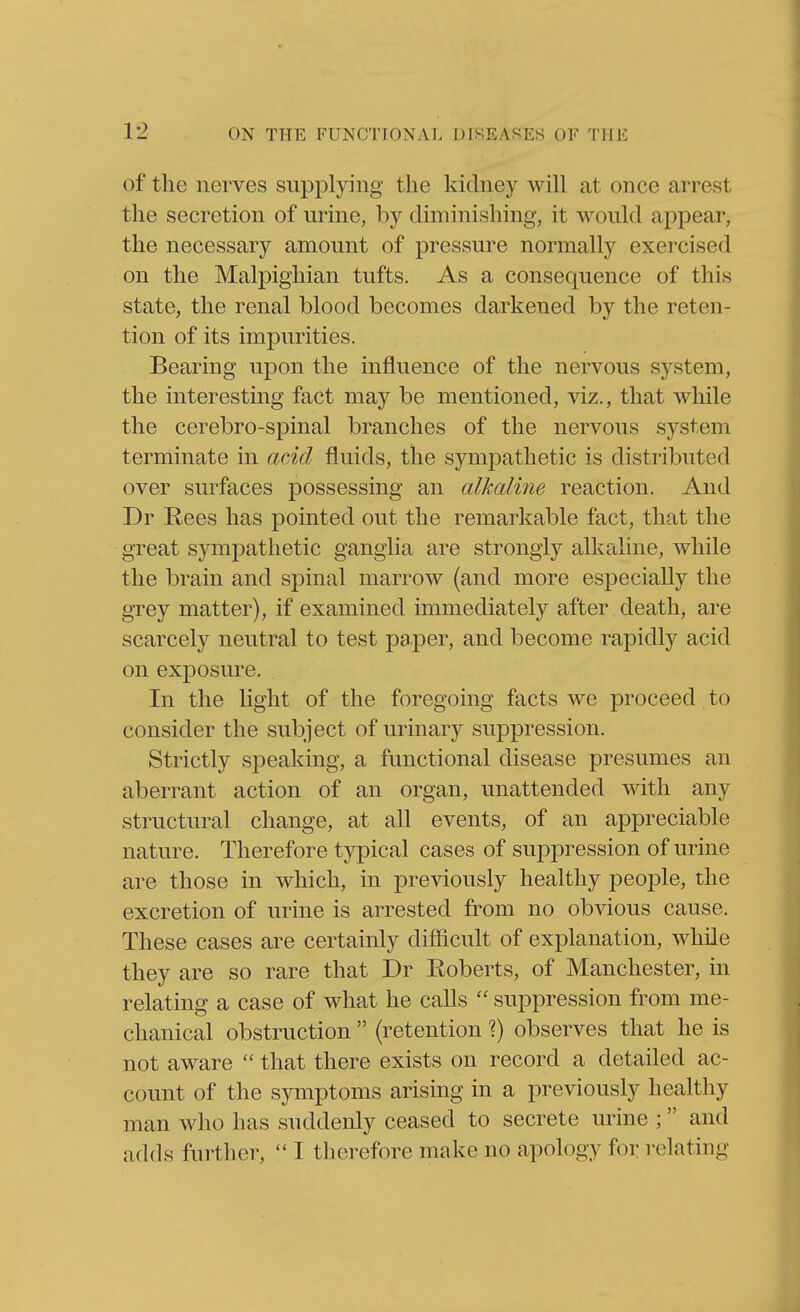 of the nerves supplying the kidney will at once arrest tlie secretion of urine, by diminishing, it would appear, the necessary amount of pressure normally exercised on the Malpighian tufts. As a consequence of this state, the renal blood becomes darkened by the reten- tion of its impurities. Bearing upon the influence of the nervous system, the interesting fact may be mentioned, viz., that while the cerebro-spinal branches of the nervous system terminate in acid fluids, the symj^athetic is distributed over surfaces possessing an alkaline reaction. And Dr E-ees has pointed out the remarkable fact, that the great sympathetic ganglia are strongly alkaline, while the brain and spinal marrow (and more especially the grey matter), if examined immediately after death, are scarcely neutral to test paper, and become rapidly acid on exposure. In the Uglit of the foregoing facts we proceed to consider the subject of urinary suppression. Strictly speaking, a functional disease presumes an aberrant action of an organ, unattended with any structural change, at all events, of an appreciable nature. Therefore typical cases of suppression of urine are those in which, in previously healthy people, the excretion of urine is arrested from no obvious cause. These cases are certainly difficult of explanation, while they are so rare that Dr Roberts, of Manchester, in relating a case of what he calls  suppression from me- chanical obstruction  (retention X) observes that he is not aware  that there exists on record a detailed ac- count of the symptoms arising in a previously healthy man who has suddenly ceased to secrete urine ; and adds further,  I therefore make no apology for relating