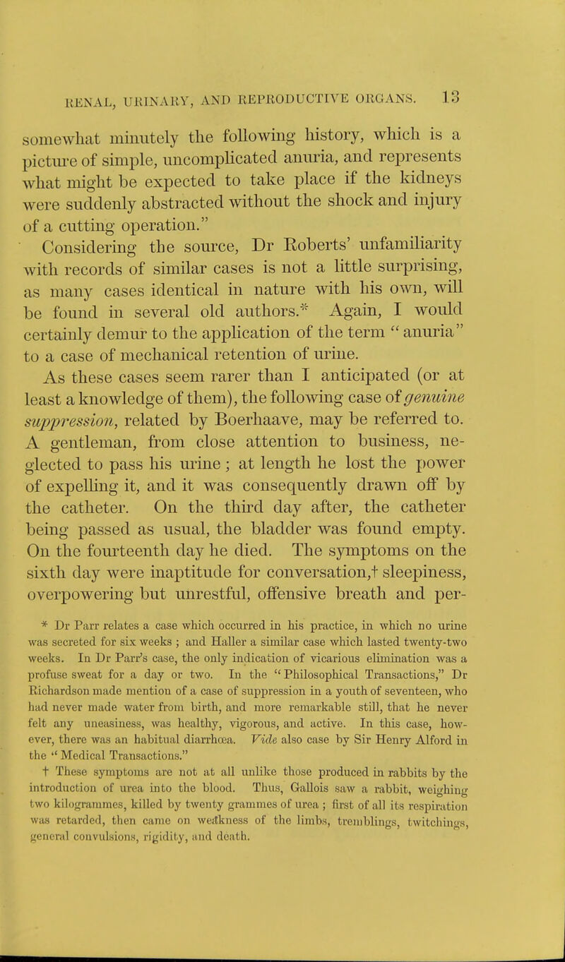 somewhat minutely the following history, which is a pictm'e of simple, uncomplicated anuria, and represents what might be expected to take place if the kidneys were suddenly abstracted without the shock and injury of a cutting operation. Considering the source, Dr Roberts' unfamiliarity with records of similar cases is not a little surprising, as many cases identical in nature with his own, will be found in several old authors.''' Again, I would certainly demur to the application of the term  anuria to a case of mechanical retention of urine. As these cases seem rarer than I anticipated (or at least a knowledge of them), the following case oigenuine suppression, related by Boerhaave, may be referred to. A gentleman, from close attention to business, ne- glected to pass his urine; at length he lost the power of expelHng it, and it was consequently drawn off by the catheter. On the thu^d day after, the catheter being passed as usual, the bladder was found empty. On the fourteenth day he died. The symptoms on the sixth day were inaptitude for conversation,! sleepiness, overpowering but unrestful, offensive breath and per- * Dr Parr relates a case which occurred in his practice, in which no urine was secreted for six weeks ; and Haller a similar case which lasted twenty-two weeks. In Dr Parr's case, the only indication of vicarious elimination was a profuse sweat for a day or two. In the  Philosophical Transactions, Dr Richardson made mention of a case of suppression in a youth of seventeen, who had never made water from birth, and more remarkable still, that he never felt any uneasiness, was healthy, vigorous, and active. In this case, how- ever, there was an habitual diarrhoea. Vide also case by Sir Henry Alford in the Medical Transactions. t These symptoms are not at all unlike those produced in rabbits by the introduction of urea into the blood. Thus, Gallois saw a rabbit, weighing two kilogrammes, killed by twenty grammes of urea ; first of all its respiration was retarded, then came on weitkness of the limbs, tremblings, twitchings, (jtencral convulsion.s, rigidity, and death.