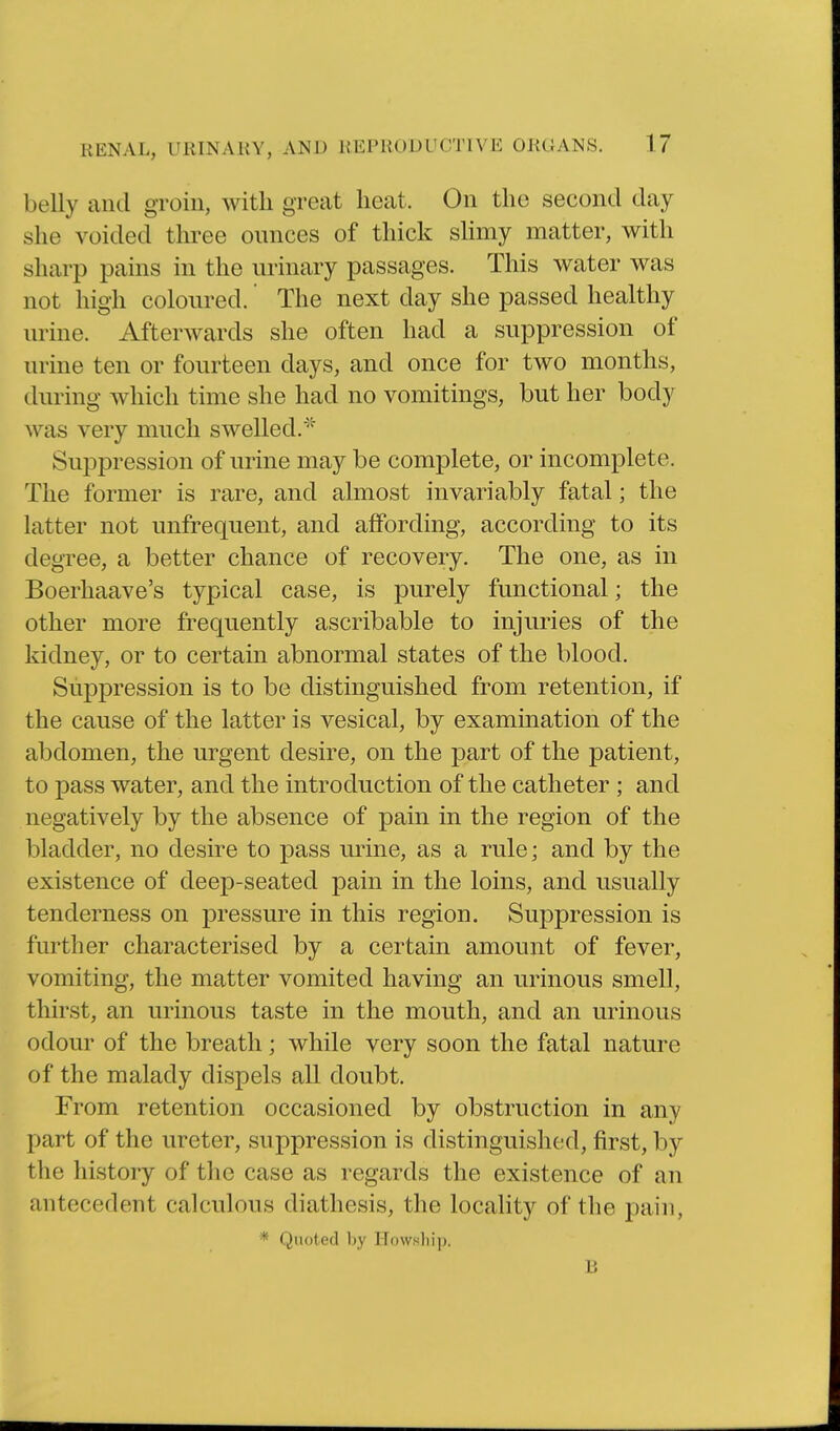 belly and groin, with great heat. On the second day she voided three ounces of thick sHmy matter, with sharp pains in the urinary passages. This water was not high coloured. The next day she passed healthy urine. Afterwards she often had a suppression of urine ten or fourteen days, and once for two months, during which time she had no vomitings, but her body Avas very much swelled.^^ Suppression of urine may be complete, or incomplete. The former is rare, and almost invariably fatal; the latter not unfrequent, and affording, according to its degree, a better chance of recovery. The one, as in Boerhaave's typical case, is purely functional; the other more frequently ascribable to injuries of the kidney, or to certain abnormal states of the blood. Suppression is to be distinguished from retention, if the cause of the latter is vesical, by examination of the abdomen, the urgent desire, on the part of the patient, to pass water, and the introduction of the catheter ; and negatively by the absence of pain in the region of the bladder, no desire to pass urine, as a rule; and by the existence of deep-seated pain in the loins, and usually tenderness on j)ressure in this region. Suppression is further characterised by a certain amount of fever, vomiting, the matter vomited having an urinous smell, thirst, an urinous taste in the mouth, and an urinous odour of the breath; while very soon the fatal nature of the malady dispels all doubt. From retention occasioned by obstruction in any part of the ureter, suppression is distinguished, first, by the history of the case as regards the existence of an antecedent calculous diathesis, the locality of the pain, * Quoted by Howsliip. B