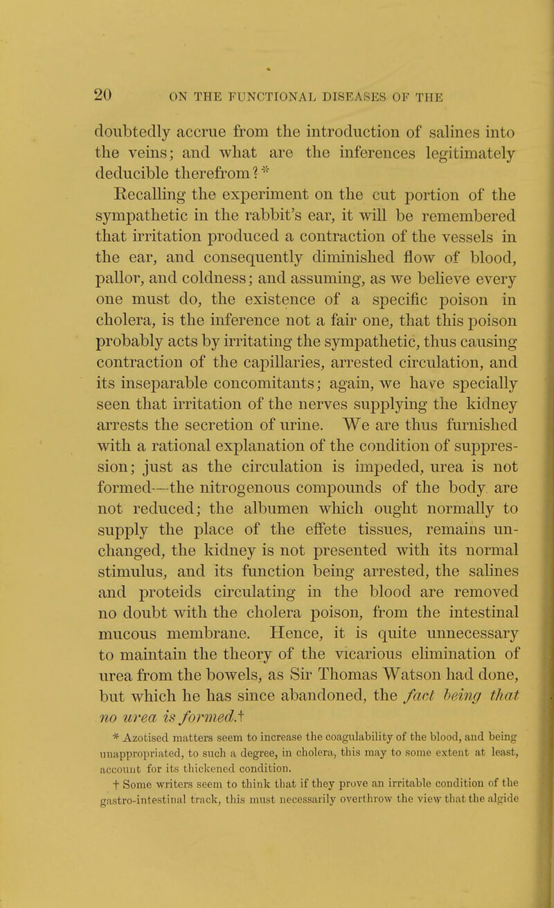 cloubtedly accrue from the introduction of salines into the veins; and what are the inferences legitimately deducible therefrom 1 Recalling the experiment on the cut portion of the sympathetic in the rabbit's ear, it will be remembered that irritation produced a contraction of the vessels in the ear, and consequently diminished flow of blood, pallor, and coldness; and assuming, as we beheve every one must do, the existence of a specific poison in cholera, is the inference not a fan- one, that this poison probably acts by irritating the sympathetic, thus causing contraction of the capillaries, arrested circulation, and its inseparable concomitants; again, we lisive specially seen that irritation of the nerves supplying the kidney arrests the secretion of urine. We are thus furnished with a rational explanation of the condition of suppres- sion; just as the circulation is impeded, urea is not formed—the nitrogenous compounds of the body are not reduced; the albumen which ought normally to supply the place of the effete tissues, remains un- changed, the kidney is not presented with its normal stimulus, and its function being arrested, the sahnes and proteids circulating in the blood are removed no doubt with the cholera poison, from the intestinal mucous membrane. Hence, it is quite unnecessary to maintain the theory of the vicarious elimination of urea from the bowels, as Sir Thomas Watson had done, but which he has since abandoned, the fact being that no urea is formed.^ * Azotised matters seem to increase the coagulability of the blood, and being unappropriated, to such a degree, in cholera, this may to some extent at least, account for its thickened condition. t Some writers seem to think that if they prove an irritable condition of the gastro-intestinal track, this must necessarily overthrow the view that the algide