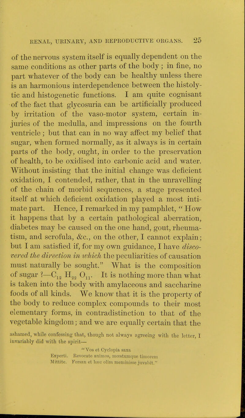 of the nervous system itself is equally dependent on the same conditions as other parts of the body; in fine, no part whatever of the body can be healthy unless there is an harmonious interdependence between the histoly- tic and histogenetic functions. I am quite cognisant of the fact that glycosuria can be artificially produced by irritation of the vaso-motor system, certain in- juries of the medulla, and impressions on the fourth ventricle ; but that can in no way affect my belief that sugar, when formed normally, as it always is in certain parts of the body, ought, in order to the preservation of health, to be oxidised into carbonic acid and water. Without insisting that the initial change was deficient oxidation, 1 contended, rather, that in the unravelling of the chain of morbid sequences, a stage presented itself at which deficient oxidation played a most inti- mate part. Hence, I remarked in my pamphlet,  How it happens that by a certain pathological aberration, diabetes may be caused on the one hand, gout, rheuma- tism, and scrofula, &c., on the other, I cannot explain; but I am satisfied if, for my own guidance, I have disco- vered the direction in which the peculiarities of causation must naturally be sought. What is the composition of sugar \—H22 0^^. It is nothing more than what is taken into the body with amylaceous and saccharine foods of all kinds. We know that it is the property of the body to reduce complex compounds to their most elementary forms, in contradistinction to that of the vegetable kingdom; and we are equally certain that the ashamed, while confessing that, though not always agreeing with the letter, I invariably did with the spirit—  Vos et Cyclopia saxa Expert!. Revocate animos, moestumque tiiiiorem Mittite. Forsan et hasc olim moniinisse juvaliit.