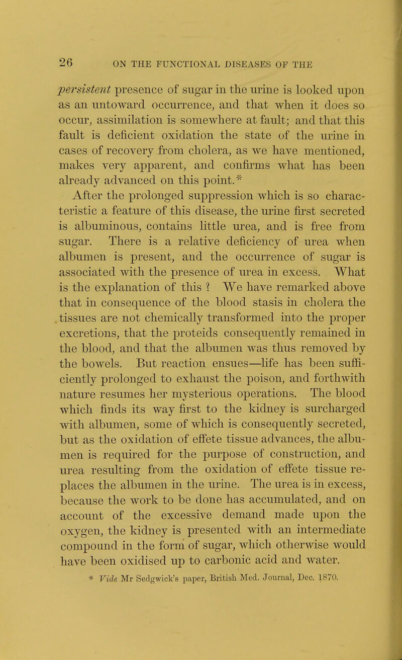 pe7'sistent presence of sugar in the urine is looked upon as an untoward occurrence, and that when it does so occur, assimilation is somewhere at fault; and that this fault is deficient oxidation the state of the urine in cases of recovery from cholera, as we have mentioned, makes very apparent, and confirms what has been akeady advanced on this point. After the prolonged suppression which is so charac- teristic a feature of this disease, the urine first secreted is albuminous, contains little urea, and is free from sugar. There is a relative deficiency of urea when albumen is present, and the occurrence of sugar is associated with the presence of urea in excess. What is the explanation of this 1 We have remarked above that in consequence of the blood stasis in cholera the tissues are not chemically transformed into the proper excretions, that the proteids consequently remained in the blood, and that the albumen was thus removed by the bowels. But reaction ensues—^life has been suffi- ciently prolonged to exhaust the poison, and forthwith nature resumes her mysterious operations. The blood which finds its way first to the kidney is surcharged with albumen, some of which is consequently secreted, but as the oxidation of effete tissue advances, the albu- men is required for the purpose of construction, and urea resulting from the oxidation of eff'ete tissue re- places the albumen in the urine. The urea is in excess, iDecause the work to be done has accumulated, and on account of the excessive demand made upon the oxygen, the kidney is presented with an intermediate compound in the form of sugar, which otherwise would have been oxidised up to carbonic acid and water. * Vide Mr Sedgwick's paper, Britisli Med. Journal, Dec. 1870.