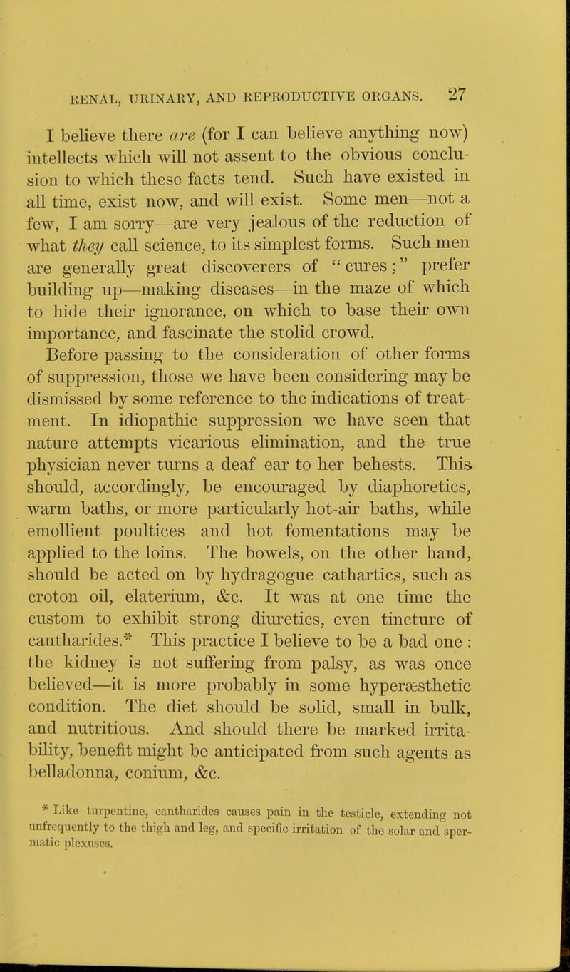 I believe there are (for I can believe anything now) intellects which will not assent to the obvious conclu- sion to which these facts tend. Such have existed in all time, exist now, and will exist. Some men—not a few, I am sorry—are very jealous of the reduction of • what they call science, to its simplest forms. Such men are generally great discoverers of cures; prefer building up—making diseases—in the maze of which to hide their ignorance, on which to base their own importance, and fascinate the stolid crowd. Before passing to the consideration of other forms of suppression, those we have been considering may be dismissed by some reference to the indications of treat- ment. In idiopathic suppression we have seen that nature attempts vicarious elimination, and the true physician never turns a deaf ear to her behests. This, should, accordingly, be encouraged by diaphoretics, warm baths, or more particularly hot-air baths, while emollient poultices and hot fomentations may be applied to the loins. The bowels, on the other hand, should be acted on by hydragogue cathartics, such as croton oil, elaterium, &c. It was at one time the custom to exhibit strong diuretics, even tincture of cantharides.'^''' This practice I believe to be a bad one : the kidney is not suffering from palsy, as was once believed—it is more probably in some hyper^esthetic condition. The diet should be solid, small in bulk, and nutritious. And should there be marked irrita- bility, benefit might be anticipated from such agents as belladonna, conium, &c. * Like turpentine, cantharicles causes pain in the testicle, extending not unfrequently to the thigh and leg, and specific irritation of the solar and sper- matic plexuses.