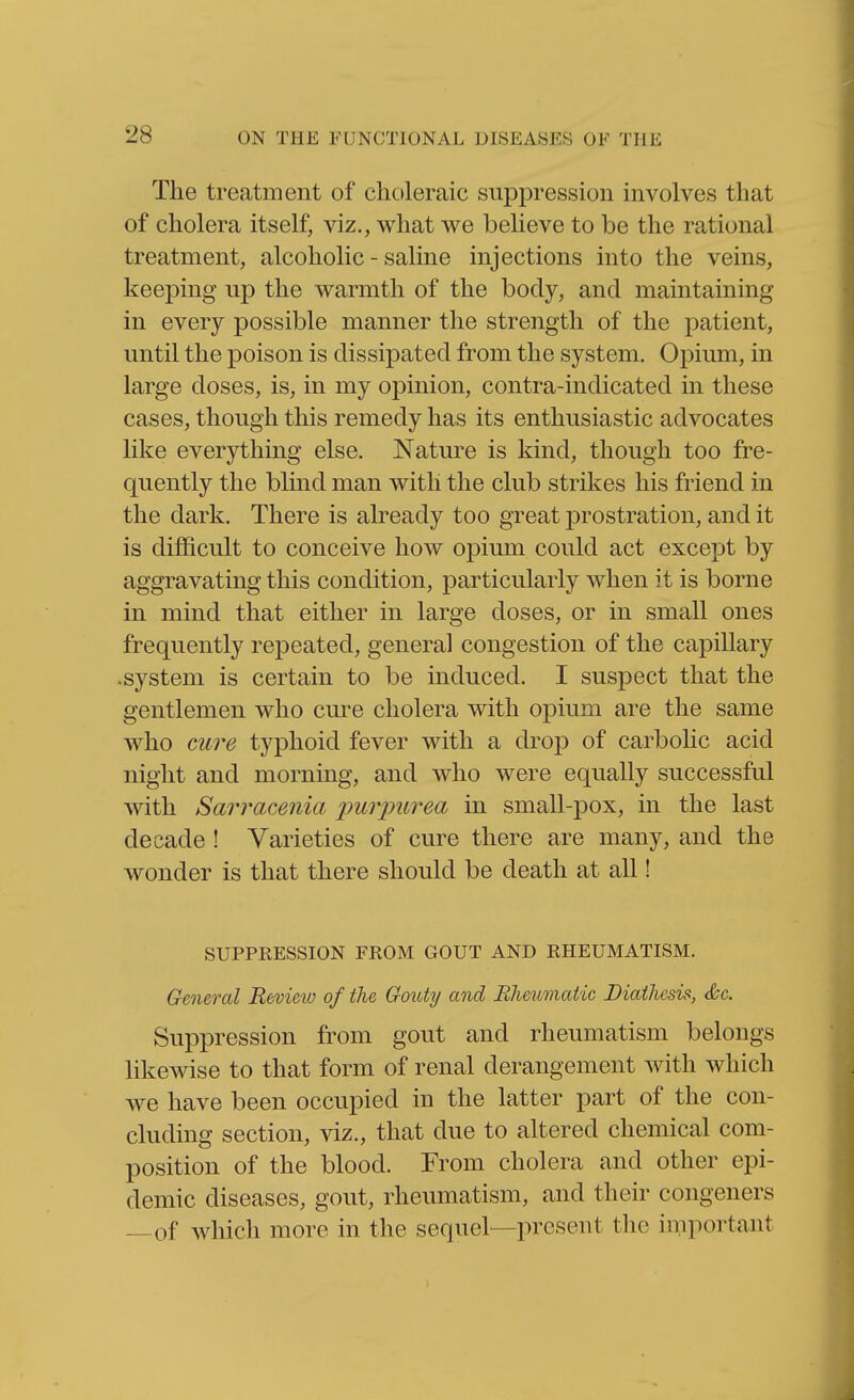 The treatment of choleraic suppression involves that of cholera itself, viz., what we believe to be the rational treatment, alcoholic - saline injections into the veins, keeping up the warmth of the body, and maintaining in every possible manner the strength of the patient, until the poison is dissipated from the system. Opium, in large doses, is, in my opinion, contra-indicated in these cases, though this remedy has its enthusiastic advocates like everything else. Nature is kind, though too fre- quently the blind man with the club strikes his friend in the dark. There is already too great prostration, and it is difficult to conceive how opium could act except by aggravating this condition, particularly when it is borne in mind that either in large doses, or in small ones frequently repeated, general congestion of the capillary .system is certain to be induced. I suspect that the gentlemen who cure cholera with opium are the same who cure typhoid fever with a drop of carbohc acid night and morning, and who were equally successful with Sarracenia imrimrea in small-pox, in the last decade ! Varieties of cure there are many, and the wonder is that there should be death at all! SUPPRESSION FROM GOUT AND RHEUMATISM. General Review of the Gouty and Rheumatic Diathesis, &c. Suppression from gout and rheumatism belongs likewise to that form of renal derangement with which we have been occupied in the latter part of the con- cluding section, viz., that due to altered chemical com- position of the blood. From cholera and other epi- demic diseases, gout, rheumatism, and their congeners —of which more in the sequel—present the important