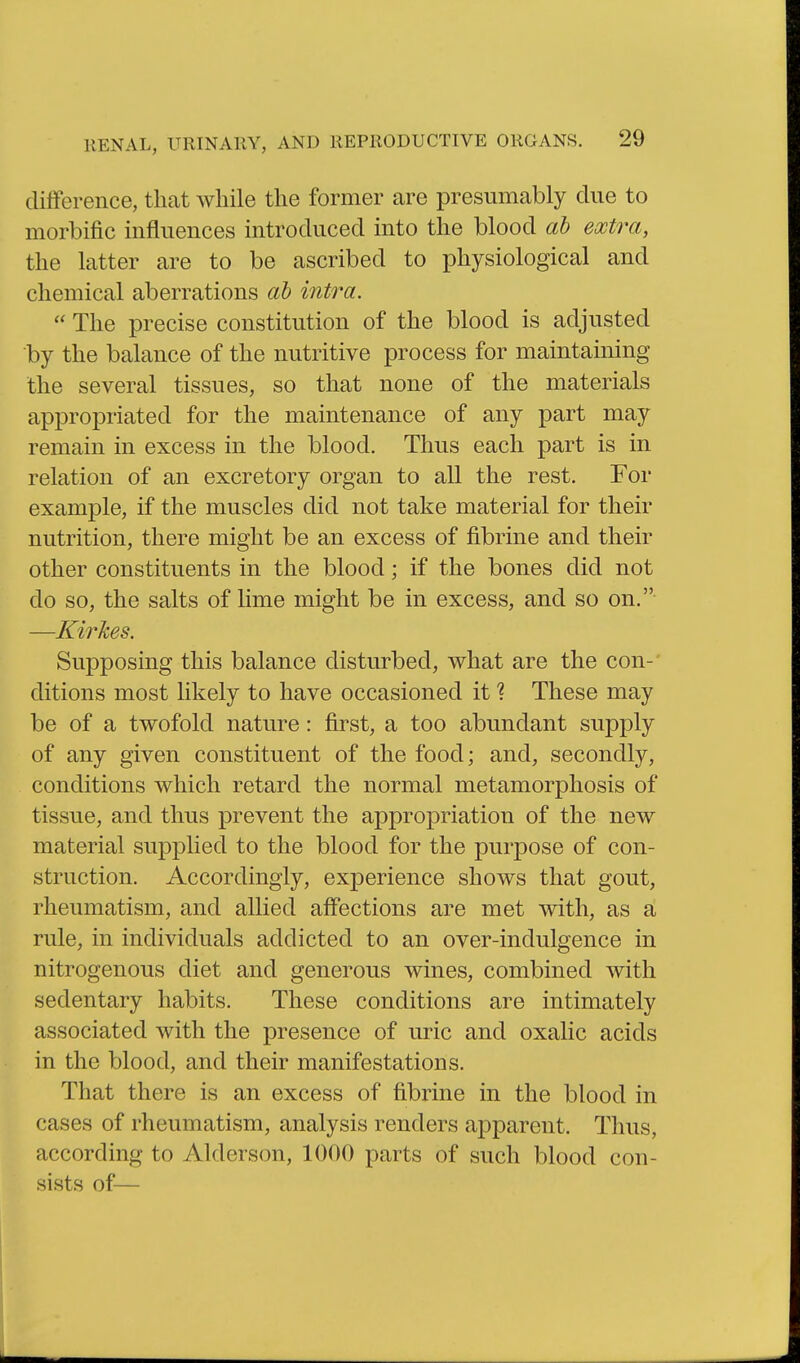 difference, that while the former are presumably clue to morbific influences introduced into the blood ah extra, the latter are to be ascribed to physiological and chemical aberrations ah intra.  The precise constitution of the blood is adjusted by the balance of the nutritive process for maintaining the several tissues, so that none of the materials appropriated for the maintenance of any part may remain in excess in the blood. Thus each part is in relation of an excretory organ to all the rest. For example, if the muscles did not take material for their nutrition, there might be an excess of fibrine and their other constituents in the blood; if the bones did not do so, the salts of lime might be in excess, and so on. —Kirkes. Supposing this balance disturbed, what are the con-' ditions most likely to have occasioned it 1 These may be of a twofold nature: first, a too abundant supply of any given constituent of the food; and, secondly, conditions which retard the normal metamorphosis of tissue, and thus prevent the appropriation of the new material supplied to the blood for the purpose of con- struction. Accordingly, experience shows that gout, rheumatism, and allied aff*ections are met with, as a rule, in individuals addicted to an over-indulgence in nitrogenous diet and generous wines, combined with sedentary habits. These conditions are intimately associated with the presence of uric and oxalic acids in the blood, and their manifestations. That there is an excess of fibrine in the blood in cases of rheumatism, analysis renders apparent. Thus, according to Alderson, 1000 parts of such blood con- sists of—