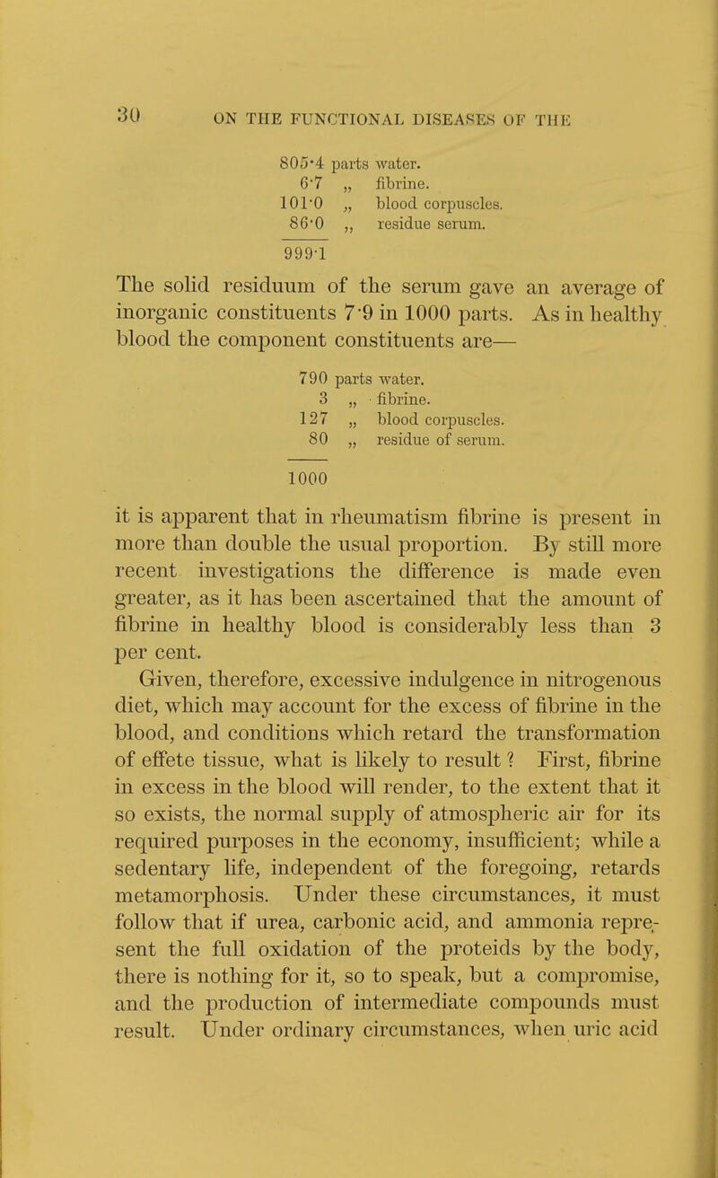 805'4 parts water. G'7 „ fibrine. lOrO „ blood corpuscles. 86'0 „ residue serum, 999-1 The solid residuum of the serum gave inorganic constituents 7'9 in 1000 parts, blood the component constituents are— 790 parts water. 3 „ ■ fibrine. 127 „ blood corpuscles. 80 „ residue of serum. 1000 it is apparent that in rheumatism fibrine is present in more than double the usual proportion. By still more recent investigations the difference is made even greater, as it has been ascertained that the amount of fibrine in healthy blood is considerably less than 3 per cent. Given, therefore, excessive indulgence in nitrogenous diet, which may account for the excess of fibrine in the blood, and conditions which retard the transformation of effete tissue, what is likely to result ? First, fibrine in excess in the blood will render, to the extent that it so exists, the normal supply of atmospheric air for its required purposes in the economy, insufficient; while a sedentary life, independent of the foregoing, retards metamorphosis. Under these circumstances, it must follow that if urea, carbonic acid, and ammonia repre- sent the full oxidation of the proteids by the body, there is nothing for it, so to speak, but a compromise, and the production of intermediate compounds must result. Under ordinary circumstances, when uric acid an average of As in healthy