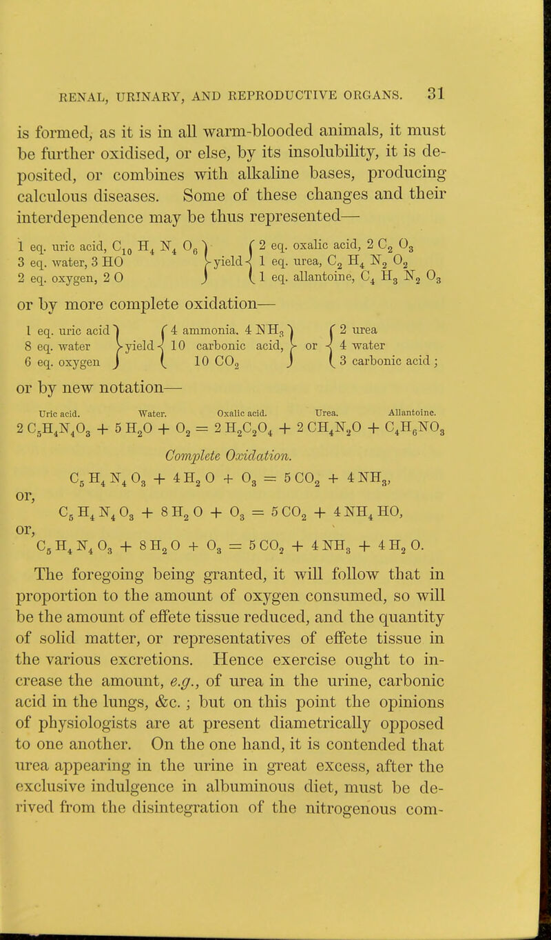 is formed, as it is in all warm-blooclecl animals, it must be further oxidised, or else, by its insolubility, it is de- posited, or combines with alkaline bases, producing calculous diseases. Some of these changes and their interdependence may be thus represented— 1 eq. uric acid, N^ Og y (2 eq. oxalic acid, 2 Og 3 eq. water, 3 HO |-yield ^ 1 eq. urea, ISTg 2 eq. oxygen, 2 0 J ( 1 eq. allantoine, Hg JSTj Og or by more complete oxidation— I eq. uric acid ^ T 4 ammonia. 4 IS H3 \ (2 urea 8 eq. water >yields 10 carbonic acid, > or -< 4 water 6 eq. oxygen J ( 10 COg J 3 carbonic acid; or by new notation— Uric acid. Water. Oxalic acid. Urea. AUantoine. 2 C.H.I^.Og + 5 H2O + O2 = 2 H2C2O, + 2 CH.ITaO + C^HgNOg Complete Oxidation. Cg IS^ Og + 4 H2 0 + Og = 5 CO2 + 4 NHg, or, C5 N^ Og + 8 H2 0 + Og = 5 CO2 + 4 NH^ HO, or, Cg H^ IT^ Og + 8 H2 0 + O3 = 5 CO2 + 4 N^Hg + 4 H2 0. The foregoing being granted, it will follow that in proportion to the amount of oxygen consumed, so will be the amount of effete tissue reduced, and the quantity of solid matter, or representatives of effete tissue in the various excretions. Hence exercise ought to in- crease the amount, e.g., of urea in the urine, carbonic acid in the lungs, &c.; but on this point the opinions of physiologists are at present diametrically opposed to one another. On the one hand, it is contended that urea appearing in the urine in great excess, after the exclusive indulgence in albuminous diet, must be de- rived from the disintegration of the nitrogenous com-