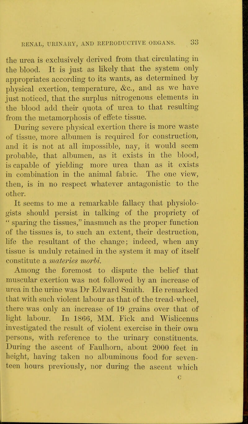 the urea is exclusively derived from tluat circulating in the blood. It is just as likely that the system only appropriates according to its wants, as determined by physical exertion, temperature, &c., and as we have just noticed, that the surplus nitrogenous elements in the blood add their quota of urea to that resulting from the metamorphosis of effete tissue. During severe physical exertion there is more waste of tissue, more albumen is required for construction, and it is not at all impossible, nay, it would seem probable, that albumen, as it exists in the blood, is capable of yielding more urea than as it exists in combination in the animal fabric. The one view, then, is in no respect whatever antagonistic to the other. It seems to me a remarkable fallacy that physiolo- gists should persist in talking of the propriety of  sparing the tissues, inasmuch as the proper function of the tissues is, to such an extent, their destruction, life the resultant of the change; indeed, when any tissue is unduly retained in the system it may of itself constitute a materies morhi. Among the foremost to dispute the belief that muscular exertion was not followed by an increase of urea in the urine was Dr Edward Smith. He remarked that with such violent labour as that of the tread-wheel, there was only an increase of 19 grains over that of light labour. In 1866, MM. Pick and WisHcenus investigated the result of violent exercise in their own persons, with reference to the urinary constituents. During the ascent of Faulhorn, about 2000 feet in height, having taken no albuminous food for seven- teen hours previously, nor during the ascent which c