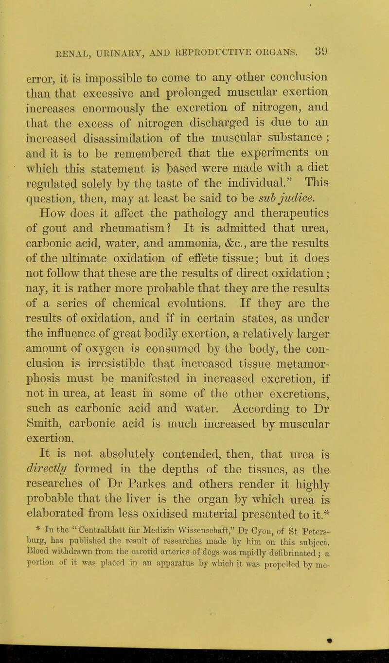 error, it is impossible to come to any other conclusion than that excessive and prolonged muscular exertion increases enormously the excretion of nitrogen, and that the excess of nitrogen discharged is due to an increased disassimilation of the muscular substance ; and it is to be remembered that the experiments on which this statement is based were made with a diet regulated solely by the taste of the individual. This question, then, may at least be said to be suh judice. How does it alfect the pathology and therapeutics of gout and rheumatism? It is admitted that urea, carbonic acid, water, and ammonia, &c., are the results of the ultimate oxidation of effete tissue; but it does not follow that these are the results of direct oxidation; nay, it is rather more probable that they are the results of a series of chemical evolutions. If they are the results of oxidation, and if in certain states, as under the influence of great bodily exertion, a relatively larger amount of oxygen is consumed by the body, the con- clusion is irresistible that increased tissue metamor- phosis must be manifested in increased excretion, if not in urea, at least in some of the other excretions, such as carbonic acid and water. According to Dr Smith, carbonic acid is much increased by muscular exertion. It is not absolutely contended, then, that urea is directly formed in the depths of the tissues, as the researches of Dr Parkes and others render it highly probable that the liver is the organ by which urea is elaborated from less oxidised material presented to it.^'' * In the  Centralblatt fiir Medizin Wissenschaft, Dr Cyon, of St Peters- burg, has published the result of researches made by him on this subject. Blood withdrawn from the carotid arteries of dogs was rapidly defibrinated; a portion of it was pUiCed in an apparatus by which it was propelled by me-