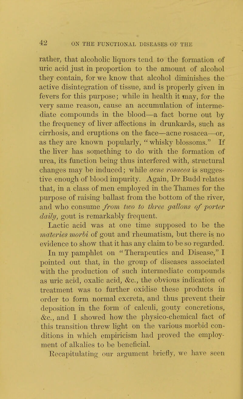 rather, that alcohoHc hquors tend to the formation of uric acid just in proportion to the amount of alcohol they contain, for we know that alcohol diminishes the active disintegration of tissue, and is properly given in fevers for this purpose; while in health it may, for the very same reason, cause an accumulation of interme- diate compounds in the blood—a fact borne out by the frequency of liver affections in drunkards, such as cirrhosis, and eruptions on the face—acne rosacea—or, as they are known popularly, whisky blossoms. If the hver has something to do with the formation of urea, its function being thus interfered with, structural changes may be induced; while ame rosacea is sugges- tive enough of blood impurity. Again, Dr Budd relates that, in a class of men employed in the Thames for the purpose of raising ballast from the bottom of the river, and who consume from two to tliree gallons of porter daily, gout is remarkably frequent. Lactic acid was at one time supposed to be the materies morhi of gout and rheumatism, but there is no evidence to show that it has any claim to be so regarded. In my pamphlet on Therapeutics and Disease, I pointed out that, in the group of diseases associated with the production of such intermediate compounds as uric acid, oxalic acid, &c., the obvious indication of treatment was to further oxidise these products in order to form normal excreta, and thus prevent their deposition in the form of calcuh, gouty concretions, &c., and I showed how the physico-chemical fact of this transition threw light on the various morbid con- ditions in which empiricism had proved the employ- ment of alkalies to be beneficial. Eccapitulating our argument briefly, we have seen