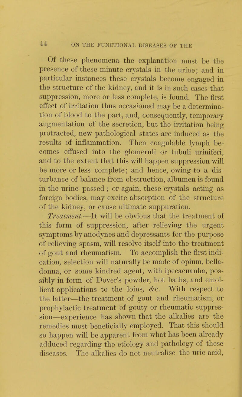 Of these phenomena the explanation must be the presence of these minute crystals in the urine; and in particular instances these crystals become engaged in the structure of the kidney, and it is in such cases that suppression, more or less complete, is found. The first elfect of irritation thus occasioned may be a determina- tion of blood to the part, and, consequently, temporary augmentation of the secretion, but the irritation being protracted, new pathological states are induced as the results of inflammation. Then coagulable lymph be- comes effused into the glomeruH or tubuli uriniferi, and to the extent that this will happen suppression will be more or less complete; and hence, owing to a dis- turbance of balance from obstruction, albumen is found in the urine passed; or again, these crystals acting as foreign bodies, may excite absorption of the structure of the kidney, or cause ultimate suppuration. Treatment.—It will be obvious that the treatment of this form of suppression, after relieving the urgent symptoms by anodynes and depressants for the purpose of relieving spasm, will resolve itself into the treatment of gout and rheumatism. To accomplish the first indi- cation, selection will naturally be made of opium, bella- donna, or some kindred agent, with ipecacuanha, pos- sibly in form of Dover's powder, hot baths, and emol- lient applications to the loins, &c. With respect to the latter—the treatment of gout and rheumatism, or prophylactic treatment of gouty or rheumatic suppres- sion—experience has shown that the alkalies are the remedies most beneficially employed. That this should so happen mil be apparent from what has been ah^eady adduced regarding the etiology and pathology of these diseases. Tlie alkahes do not neutralise the uric acid,