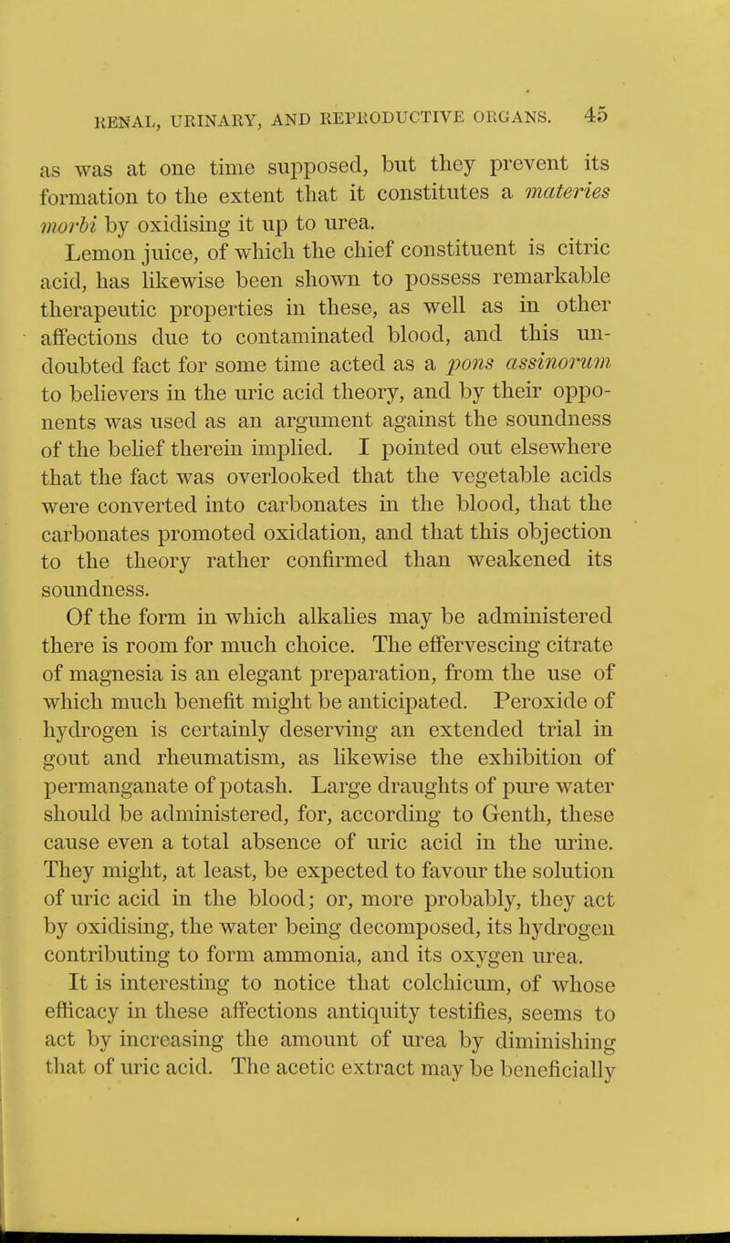 as was at one time supposed, but they prevent its formation to the extent that it constitutes a materies movH by oxidising it up to urea. Lemon juice, of which the chief constituent is citric acid, has Hkewise been shown to possess remarkable therapeutic properties in these, as well as in other aflFections due to contaminated blood, and this un- doubted fact for some time acted as a pons assinorum to behevers in the uric acid theory, and by their oppo- nents was used as an argument against the soundness of the belief therein implied. I pointed out elsewhere that the fact was overlooked that the vegetable acids were converted into carbonates in the blood, that the carbonates promoted oxidation, and that this objection to the theory rather confirmed than weakened its soundness. Of the form in which alkahes may be administered there is room for much choice. The effervescing citrate of magnesia is an elegant preparation, from the use of which much benefit might be anticipated. Peroxide of hydrogen is certainly deserving an extended trial in gout and rheumatism, as likewise the exhibition of permanganate of j^otash. Large draughts of pure water should be administered, for, according to Genth, these cause even a total absence of uric acid in the urine. They might, at least, be expected to favour the solution of uric acid in the blood; or, more probably, they act by oxidising, the water being decomposed, its hydrogen contributing to form ammonia, and its oxygen urea. It is interesting to notice that colcliicum, of whose efticacy in these affections antiquity testifies, seems to act by increasing the amount of urea by diminishing that of uric acid. The acetic extract may Ibe beneficially