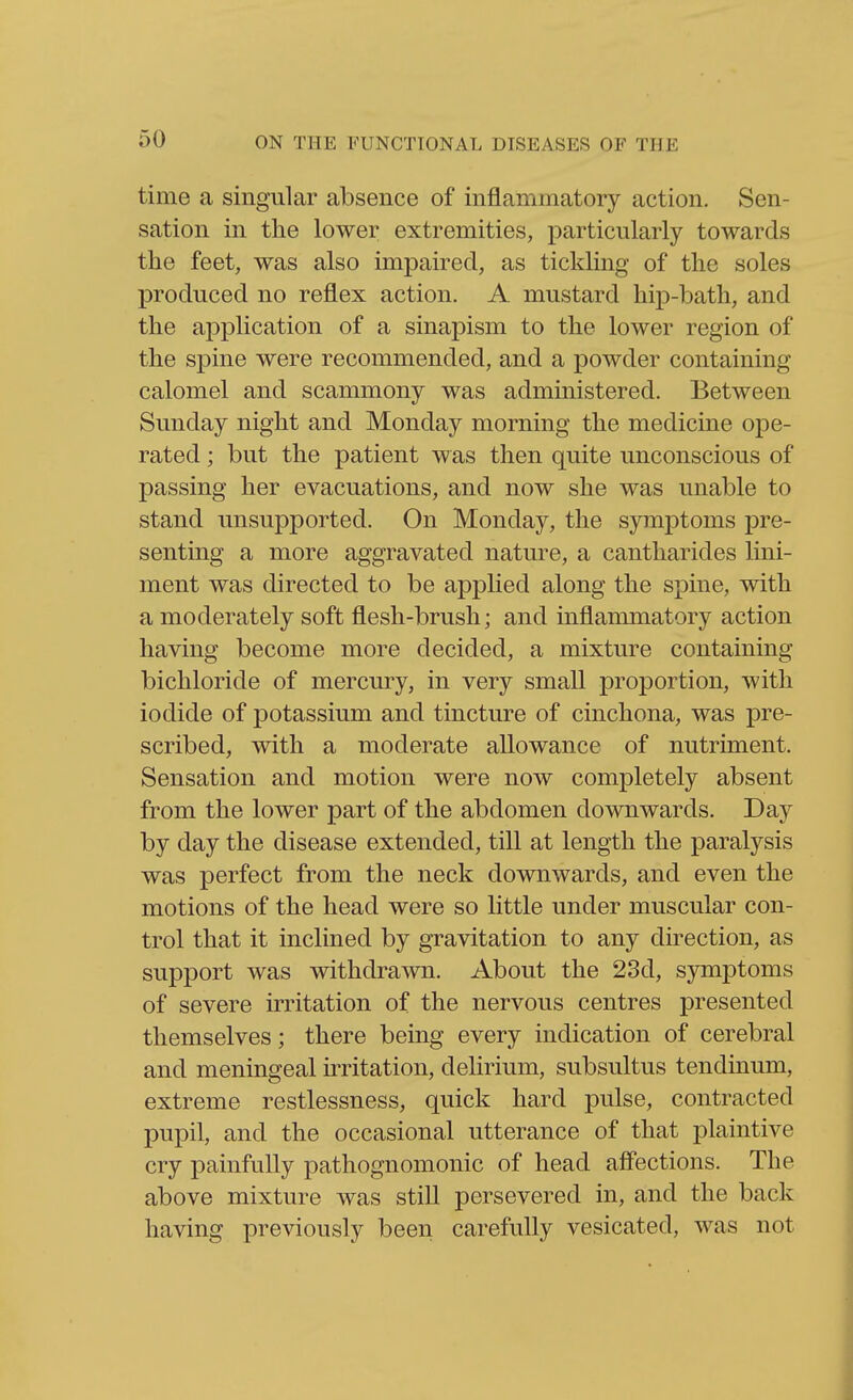 time a singular absence of inflammatory action. Sen- sation in the lower extremities, particularly towards the feet, was also impaired, as tickling of the soles produced no reflex action. A mustard hijD-bath, and the application of a sinapism to the lower region of the spine were recommended, and a powder containing calomel and scammony was administered. Between Sunday night and Monday morning the medicine ope- rated ; but the patient was then quite unconscious of passing her evacuations, and now she was unable to stand unsupported. On Monday, the symptoms pre- senting a more aggravated nature, a cantharides lini- ment was directed to be applied along the spine, with a moderately soft flesh-brush; and inflammatory action having become more decided, a mixture containing bichloride of mercury, in very small proportion, with iodide of potassium and tincture of cinchona, was pre- scribed, with a moderate allowance of nutriment. Sensation and motion were now completely absent from the lower part of the abdomen downwards. Day by day the disease extended, till at length the paralysis was perfect from the neck downwards, and even the motions of the head were so little under muscular con- trol that it inclined by gravitation to any direction, as support was withdrawn. About the 23d, symptoms of severe irritation of the nervous centres presented themselves; there being every indication of cerebral and meningeal irritation, delirium, subsultus tendinum, extreme restlessness, quick hard pulse, contracted pupil, and the occasional utterance of that plaintive cry painfully pathognomonic of head aff'ections. The above mixture was still persevered in, and the back having previously been carefully vesicated, was not