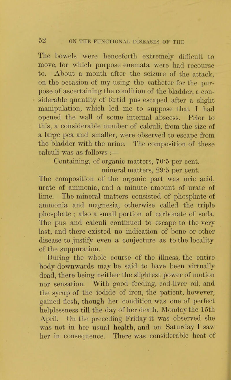 The bowels were henceforth extremely difficult to move, for which purpose enemata were had recourse to. About a month after the seizure of the attack, on the occasion of my using the catheter for the pur- pose of ascertaining the condition of the bladder, a con- • siderable quantity of foetid pus escaped after a sUght manipulation, which led me to suppose that I had opened the wall of some internal abscess. Prior to this, a considerable number of calculi, from the size of a large pea and smaller, were observed to escape from the bladder with the urine. The composition of these calculi was as follows :— Containing, of organic matters, 70*5 per cent. mineral matters, 29*5 per cent. The composition of the organic part was uric acid, urate of ammonia, and a minute amount of urate of lime. The mineral matters consisted of phosphate of ammonia and magnesia, otherwise called the triple phosphate; also a small portion of carbonate of soda. The pus and calculi continued to escape to the very last, and there existed no indication of bone or other disease to justify even a conjecture as to the locality of the suppuration. During the whole course of the illness, the entire body downwards may be said to have been virtually dead, there being neither the slightest power of motion nor sensation. With good feeding, cod-liver oil, and the syrup of the iodide of iron, the patient, however, gained flesh, though her condition was one of perfect helplessness till the day of her death, Monday the 15th April. On the preceding Friday it was observed she was not in her usual health, and on Saturday I saw her in consequence. There was considerable heat of