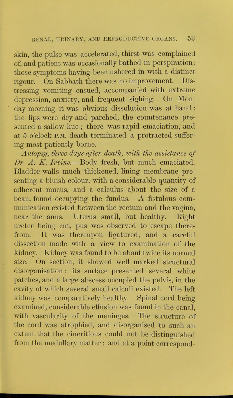 skin, the pulse was accelerated, thirst was complained of, and patient was occasionally bathed in perspiration; those symptoms having been ushered in with a distinct rigour. On Sabbath there was no improvement. Dis- tressing vomiting ensued, accompanied with extreme depression, anxiety, and frequent sighing. On Mon day morning it was obvious dissolution was at hand ; the lips were dry and parched, the countenance pre- sented a sallow hue; there was rapid emaciation, and at 5 o'clock P.M. death terminated a protracted suffer- ing most patiently borne. Autopsy, three days after death, with the assistance of Dr A, K. Ii'vine.—Body fresh, but much emaciated. Bladder walls much thickened, lining membrane pre- senting a bluish colour, with a considerable quantity of adherent mucus, and a calculus about the size of a bean, found occupying the fundus. A fistulous com- munication existed between the rectum and the vagina, near the anus. Uterus small, but healthy. Right ureter being cut, pus was observed to escape there- from. It was thereupon ligatured, and a careful dissection made with a view to examination of the kidney. Kidney was found to be about twice its normal size. On section, it showed well marked structural disorganisation; its surface presented several white patches, and a large abscess occupied the pelvis, in the cavity of which several small calculi existed. The left kidney was comj)aratively healthy. Spinal cord being examined, considerable effusion was found in the canal, with vascularity of the meninges. The structure of the cord was atrophied, and disorganised to such an extent that the cineritious could not be distinguished from the medullary matter; and at a point correspond-