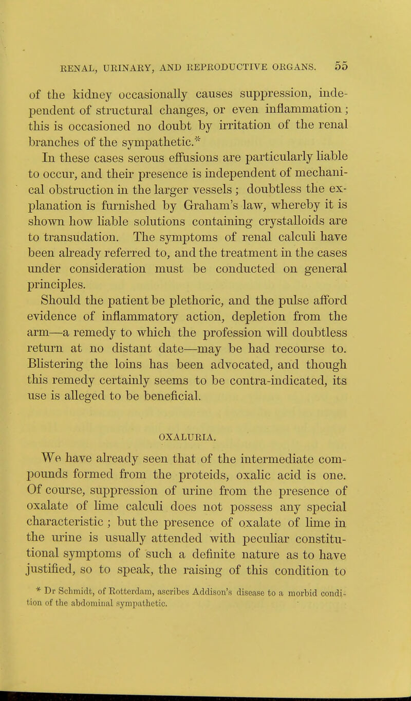 of the kidney occasionally causes suppression, inde- pendent of structural changes, or even inflammation; this is occasioned no doubt by irritation of the renal branches of the sympathetic.'' In these cases serous efiPusions are particularly liable to occur, and their presence is independent of mechani- cal obstruction in the larger vessels ; doubtless the ex- planation is furnished by Graham's law, whereby it is shown how liable solutions containing crystalloids are to transudation. The symptoms of renal calcuh have been already referred to, and the treatment in the cases under consideration must be conducted on general principles. Should the patient be plethoric, and the pulse afford evidence of inflammatory action, depletion from the arm—a remedy to which the profession will doubtless return at no distant date—may be had recourse to. Blistering the loins has been advocated, and though this remedy certainly seems to be contra-indicated, its use is alleged to be beneficial. OXALURIA. We have already seen that of the intermediate com- pounds formed from the proteids, oxalic acid is one. Of course, suppression of urine from the presence of oxalate of lime calculi does not possess any special characteristic ; but the presence of oxalate of lime in the urine is usually attended with peculiar constitu- tional symptoms of such a definite nature as to have justified, so to speak, the raising of this condition to * Dr Schmidt, of Rotterdam, ascribes Addison's disease to a morbid condi-. tion of the abdominal sympathetic.