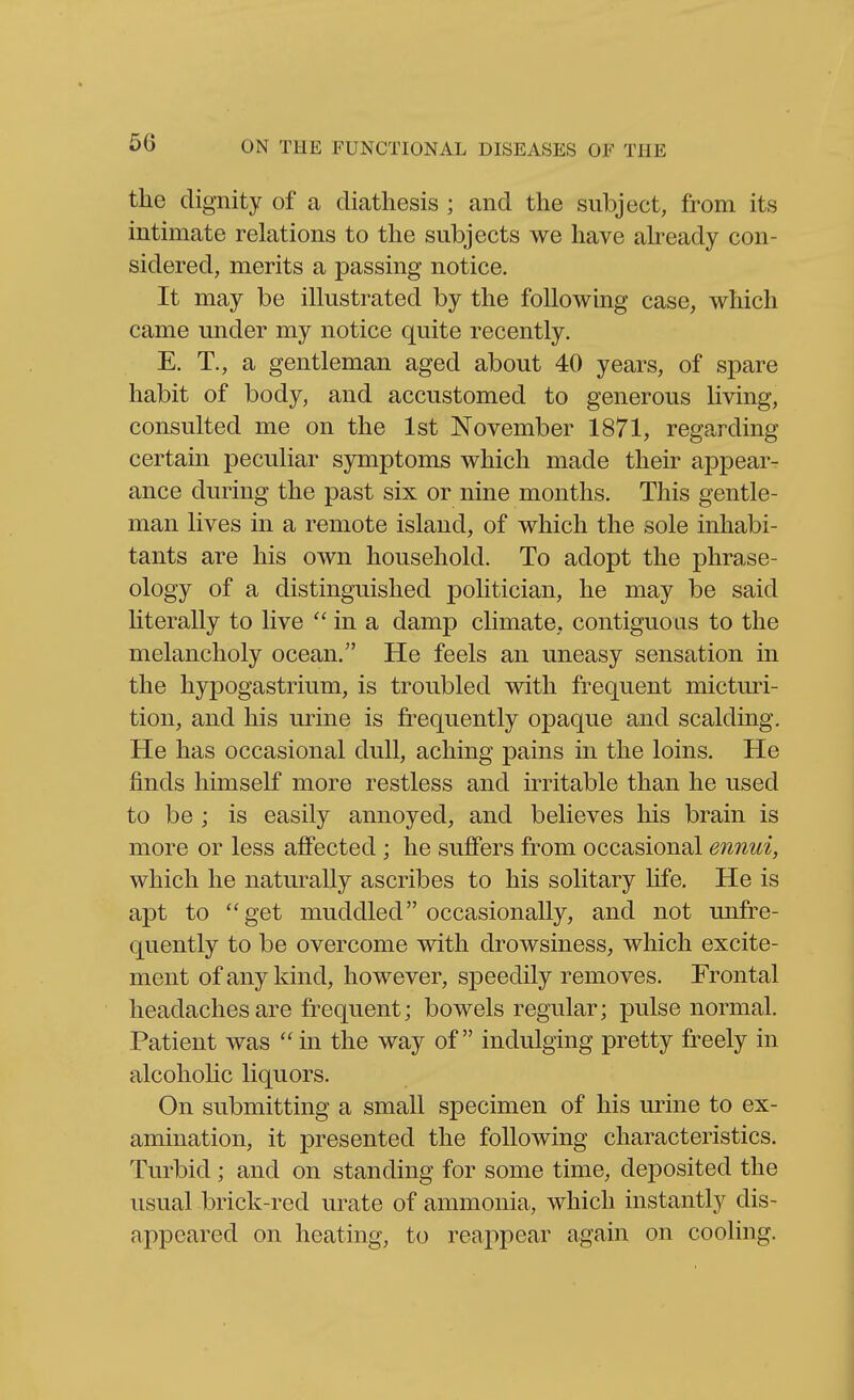 the dignity of a diathesis ; and the subject, from its intimate relations to the subjects we have already con- sidered, merits a passing notice. It may be illustrated by the following case, which came under my notice quite recently. E. T., a gentleman aged about 40 years, of spare habit of body, and accustomed to generous living, consulted me on the 1st November 1871, regarding certain peculiar symptoms which made their appear- ance during the past six or nine months. This gentle- man lives in a remote island, of which the sole inhabi- tants are his own household. To adopt the phrase- ology of a distinguished politician, he may be said literally to live in a damp climate, contiguous to the melancholy ocean. He feels an uneasy sensation in the hypogastrium, is troubled with frequent micturi- tion, and his urine is frequently opaque and scalding. He has occasional dull, aching pains in the loins. He finds himself more restless and irritable than he used to be ; is easily annoyed, and believes his brain is more or less affected ; he suffers from occasional ennui, which he naturally ascribes to his solitary life. He is apt to get muddled occasionally, and not imfre- quently to be overcome with drowsiness, which excite- ment of any kind, however, speedily removes. Frontal headaches are frequent; bowels regular; pulse normal. Patient was  in the way of indulging pretty freely in alcoholic liquors. On submitting a small specimen of his urine to ex- amination, it presented the following characteristics. Turbid; and on standing for some time, deposited the usual brick-red urate of ammonia, which instantly dis- appeared on heating, to reappear again on cooling.