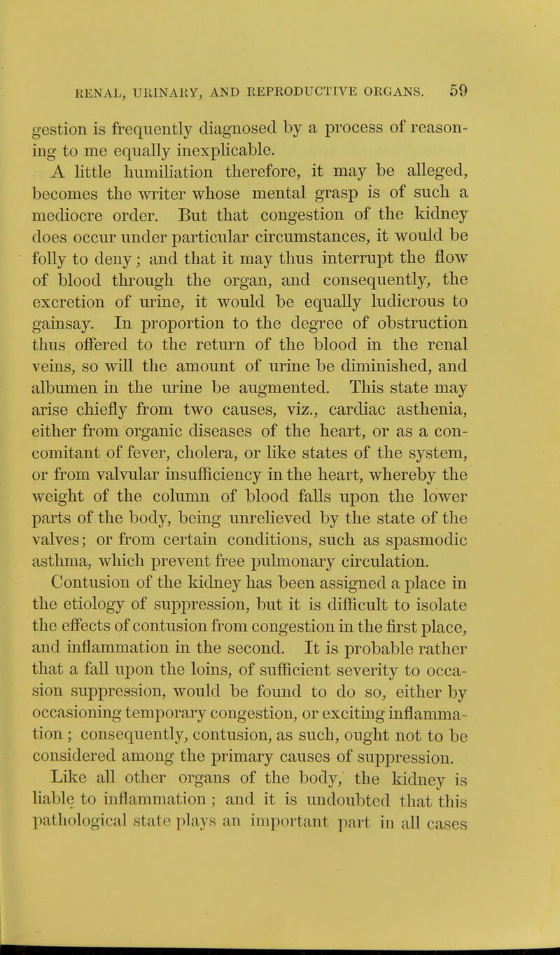 gestion is frequently diagnosed by a process of reason- ing to me equally inexplicable. A little humiliation therefore, it may be alleged, becomes the wi^iter whose mental grasp is of such a mediocre order. But that congestion of the kidney does occur under particular circumstances, it would be folly to deny; and that it may thus interrupt the flow of blood through the organ, and consequently, the excretion of urine, it would be equally ludicrous to gainsay. In proportion to the degree of obstruction thus offered to the return of the blood in the renal veins, so will the amount of urine be diminished, and albumen in the urine be augmented. This state may arise chiefly from two causes, viz., cardiac asthenia, either from organic diseases of the heart, or as a con- comitant of fever, cholera, or hke states of the system, or from valvular insufficiency in the heart, whereby the weight of the column of blood falls upon the lower parts of the body, being unrelieved by the state of the valves; or from certain conditions, such as spasmodic asthma, which prevent free pulmonary circulation. Contusion of the kidney has been assigned a place in the etiology of suppression, but it is difficult to isolate the effects of contusion from congestion in the first place, and inflammation in the second. It is probable rather that a fall upon the loins, of sufficient severity to occa- sion suppression, would be found to do so, either by occasioning temporary congestion, or exciting inflamma- tion ; consequently, contusion, as such, ought not to be considered among the primary causes of sujDpression. Like all other organs of the body, the kidney is lial^le to inflammation; and it is undoubted that this pathological state plays an important part in all cases