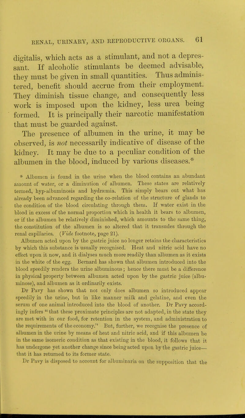 digitalis, which acts as a stimulant, and not a depres- sant. If alcoholic stimulants be deemed advisable, they must be given in small quantities. Thus adminis- tered, benefit should accrue from their employment. They diminish tissue change, and consequently less work is imposed upon the kidney, less urea being formed. It is principally their narcotic manifestation that must be guarded against. The presence of albumen in the urine, it may be observed, is not necessarily indicative of disease of the kidney. It may be due to a peculiar condition of the albumen in the blood, induced by various diseases.^'' * Albumen is found in the urine when the blood contains an abundant amount of water, or a diminution of albumen. These states are relatively- termed, hyp-albuminosis and hydrseniia. This simply bears out what has already been advanced regarding the co-relation of the structure of glands to the condition of the blood circulating through them. If water exist in the blood in excess of the normal proportion which in health it bears to albumen, or if the albumen be relatively diminished, which amounts to the same thing, the constitution of the albumen is so altered that it transudes through the renal capillaries. (Firfe footnote, page 21). Albumen acted upon by the gastric juice no longer retains the characteristics by which this substance is usually recognised. Heat and nitric acid have no effect upon it now, and it dialyses much more readily than albumen as it exists in the white of the egg. Bernard has shown that albumen introduced into the blood speedily renders the urine albuminous; hence there must be a difference in physical property between albumen acted upon by the gastric juice (albu- minose), and albumen as it ordinarily exists. Dr Pavy has shown that not. only does albumen so introduced appear speedily in the urine, but in like manner milk and gelatine, and even the serum of one animal introduced into the blood of another. Dr Pavy accord- ingly infers  that these proximate principles are not adapted, in the state they are met with in our food, for retention in the system, and administration to the requirements of the economy. But, further, we recognise the presence of albumen in the urine by means of heat and nitric acid, and if this albinnen be in the same isomeric condition as that existing in the blood, it follows that it has undergone yet another change since being acted upon by the gastric juice that it has returned to its former state. Dr Pavy is disposed to account for albuminaria on the supposition that the