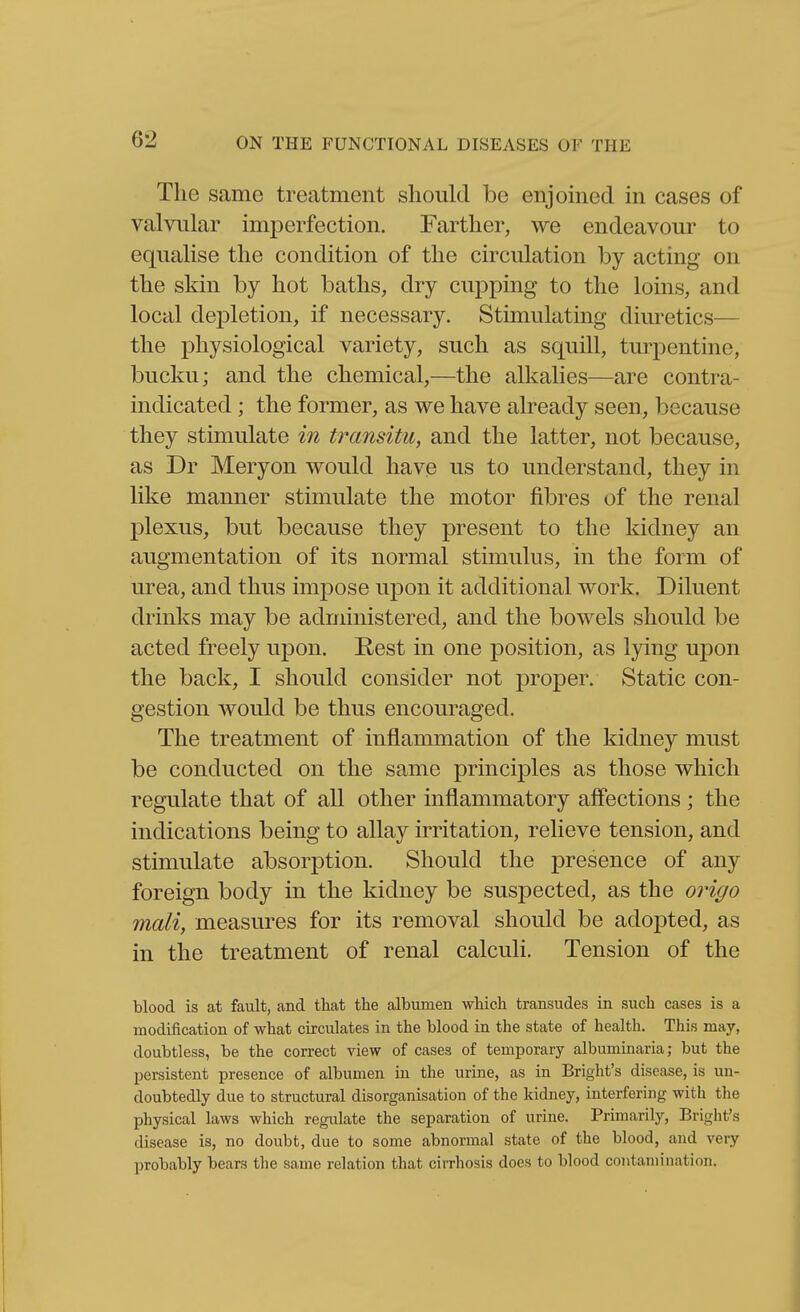 The same treatment should be enjomed in cases of valvular imperfection. Farther, we endeavour to equalise the condition of the circulation by acting on the skin by hot baths, dry cupping to the loins, and local depletion, if necessary. Stimulating diuretics— the physiological variety, such as squill, turpentine, bucku; and the chemical,—the alkalies—are contra- indicated ; the former, as we have already seen, because they stimulate in transitu, and the latter, not because, as Dr Meryon would have us to understand, they in like manner stimulate the motor fibres of the renal plexus, but because they present to the kidney an augmentation of its normal stimulus, in the form of urea, and thus impose upon it additional work. Diluent drinks may be administered, and the bowels should be acted freely uj)on. Rest in one position, as lying upon the back, I should consider not proper. Static con- gestion would be thus encouraged. The treatment of inflammation of the kidney must be conducted on the same principles as those which regulate that of all other inflammatory aff'ections ; the indications being to allay irritation, relieve tension, and stimulate absorption. Should the presence of any foreign body in the kidney be suspected, as the oingo mali, measures for its removal should be adopted, as in the treatment of renal calculi. Tension of the blood is at fault, and that the albumen which transudes in such cases is a modification of what circulates in the blood in the state of health. This may, doubtless, be the correct view of cases of temporary albummaria; but the persistent presence of albumen in the urine, as in Bright's disease, is un- doubtedly due to structural disorganisation of the kidney, interfering with the physical laws which regulate the separation of urine. Primarily, Bright's disease is, no doubt, due to some abnormal state of the blood, and very probably bears the same relation that cirrhosis does to blood contamination.