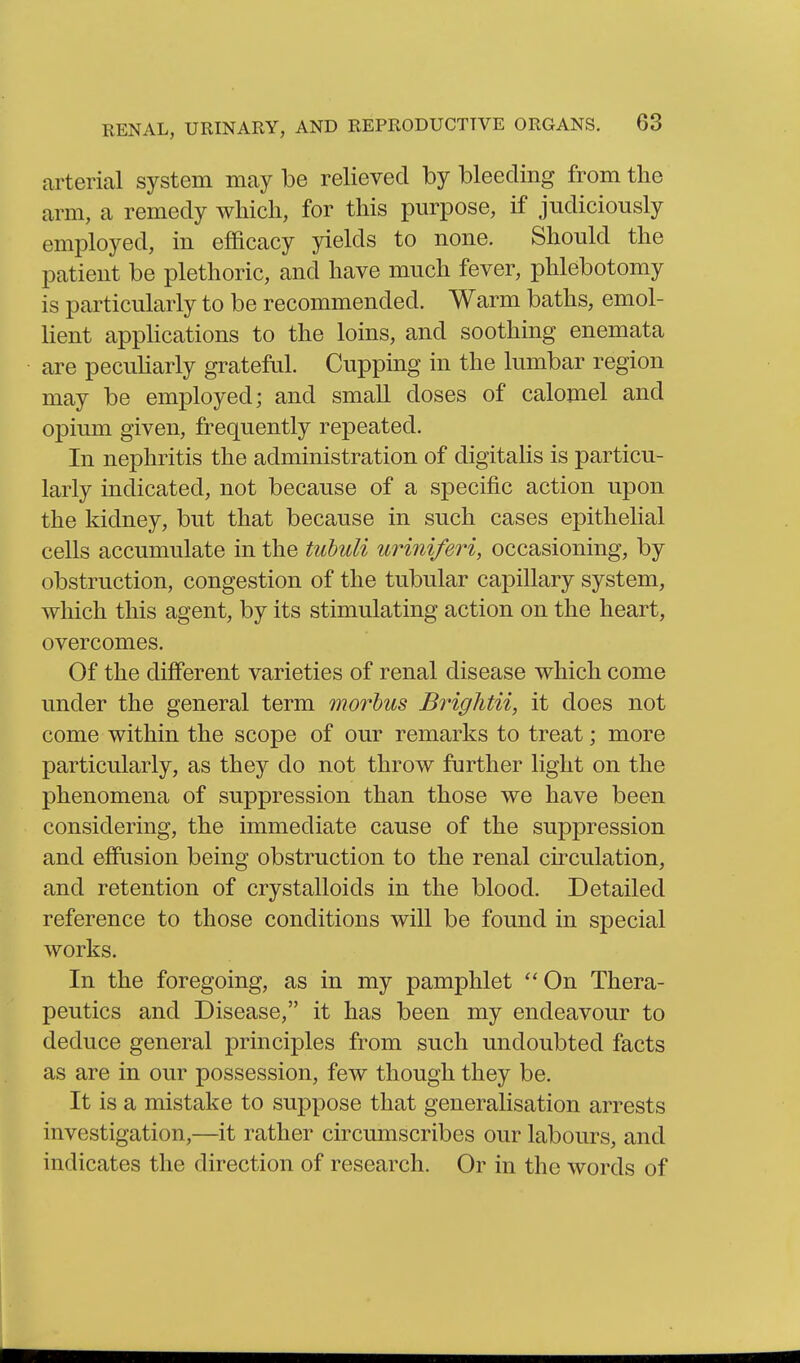 arterial system may be relieved by bleeding from the arm, a remedy which, for this purpose, if judiciously employed, in efiBcacy yields to none. Should the patient be plethoric, and have much fever, phlebotomy is particularly to be recommended. Warm baths, emol- hent apphcations to the loins, and soothing enemata are pecuharly grateful. Cupping in the lumbar region may be employed; and small doses of calomel and opium given, frequently repeated. In nephritis the administration of digitalis is particu- larly indicated, not because of a specific action upon the kidney, but that because in such cases epithelial cells accumulate in the tuhuli uriniferi, occasioning, by obstruction, congestion of the tubular capillary system, which this agent, by its stimulating action on the heart, overcomes. Of the different varieties of renal disease which come under the general term morbus Brightii, it does not come within the scope of our remarks to treat; more particularly, as they do not throw further light on the phenomena of suppression than those we have been considering, the immediate cause of the suppression and effusion being obstruction to the renal circulation, and retention of crystalloids in the blood. Detailed reference to those conditions will be found in special works. In the foregoing, as in my pamphlet On Thera- peutics and Disease, it has been my endeavour to deduce general principles from such undoubted facts as are in our possession, few though they be. It is a mistake to suppose that generalisation arrests investigation,—it rather circumscribes our labours, and indicates the direction of research. Or in the words of