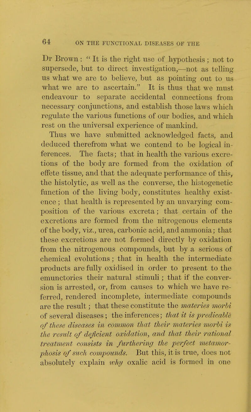 Br Brown : It is the right use of hypothesis ; not to supersede, but to direct investigation,—not as telhng us what we are to beUeve, but as pointing out to us what we are to ascertain. It is thus that we must endeavour to separate accidental connections from necessary conjunctions, and estabhsh those laws which regulate the various functions of our bodies, and which rest on the universal experience of mankind. Thus we have submitted acknowledged facts, and deduced therefrom what we contend to be logical in- ferences. The facts; that in health the various excre- tions of the body are formed from the oxidation of effete tissue, and that the adequate performance of this, the histolytic, as well as the converse, the histogenetic function of the living body, constitutes healthy exist- ence ; that health is represented by an unvarying com- position of the various excreta; that certain of the excretions are formed from the nitrogenous elements of the body, viz., urea, carbonic acid, and ammonia; that these excretions are not formed directly by oxidation from the nitrogenous compounds, but by a serious of chemical evolutions; that in health the intermediate products are fully oxidised in order to jDresent to the emunctories their natural stimuh ; that if the conver- sion is arrested, or, from causes to which we have re- ferred, rendered incomplete, intermediate compounds are the result; that these constitute the materies morhi of several diseases; the inferences; that it is predicable of these diseases in common that theii' materies morhi is the result of deficient oxidation, and that their rational treatment consists in furthering the perfect metamor- phosis of such compounds. But this, it is true, does not absolutely explain why oxalic acid is formed in one