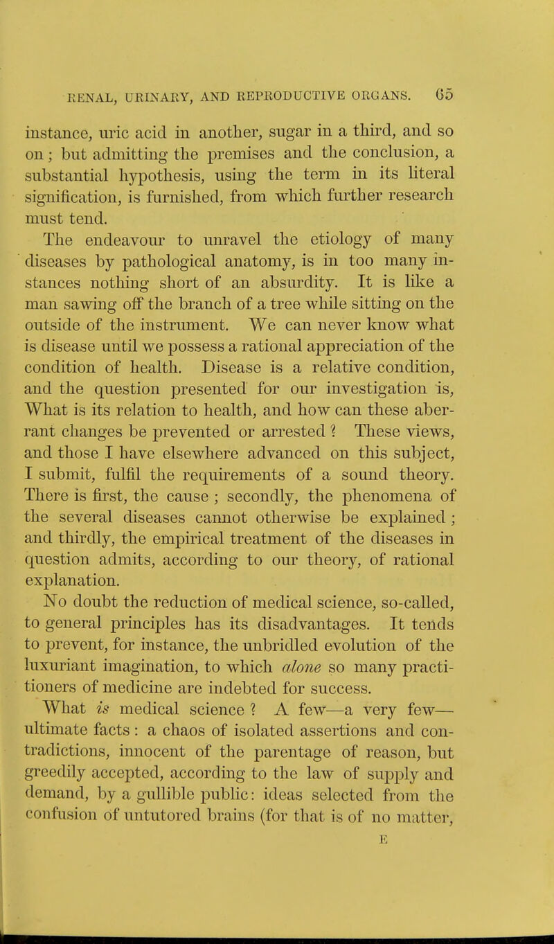 instance, uric acid in another, sugar in a third, and so on; but admitting the premises and the conclusion, a substantial hypothesis, using the term in its Hteral signification, is furnished, from which further research must tend. The endeavour to unravel the etiology of many diseases by pathological anatomy, is in too many in- stances nothing short of an absurdity. It is like a man sawing off the branch of a tree while sitting on the outside of the instrument. We can never know what is disease until we possess a rational appreciation of the condition of health. Disease is a relative condition, and the question presented for our investigation is, What is its relation to health, and how can these aber- rant changes be prevented or arrested 1 These views, and those I have elsewhere advanced on this subject, I submit, fulfil the requirements of a sound theory. There is first, the cause ; secondly, the phenomena of the several diseases cannot otherwise be explained ; and thirdly, the empirical treatment of the diseases in question admits, according to our theory, of rational explanation. No doubt the reduction of medical science, so-called, to general principles has its disadvantages. It tends to prevent, for instance, the unbridled evolution of the luxuriant imagination, to which alone so many practi- tioners of medicine are indebted for success. What is medical science ? A few—a very few— ultimate facts : a chaos of isolated assertions and con- tradictions, innocent of the parentage of reason, but greedily accepted, according to the law of supply and demand, by a gullible public: ideas selected from the confusion of untutored brains (for that is of no matter, E