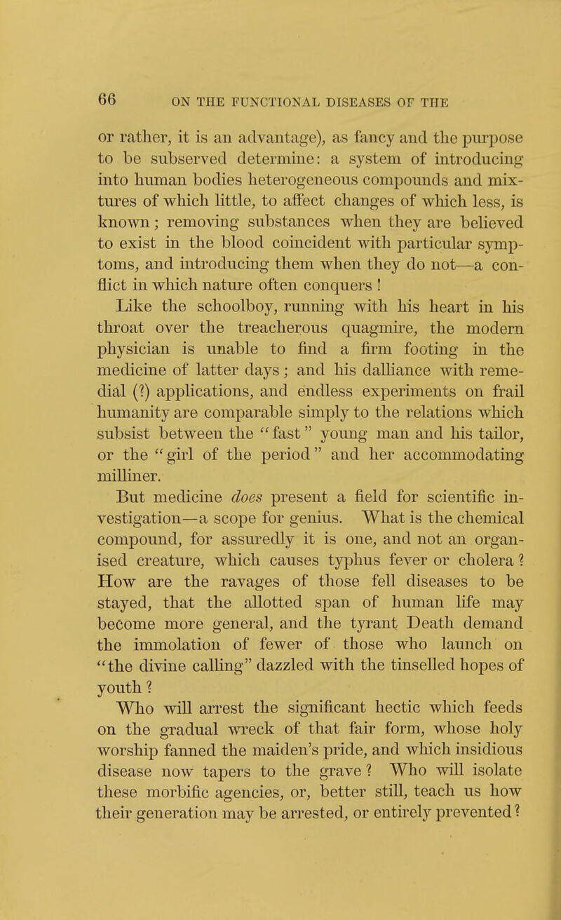 or rather, it is an advantage), as fancy and the purpose to be subserved determine: a system of introducing into human bodies heterogeneous compounds and mix- tui-es of which Uttle, to affect changes of which less, is known; removing substances when they are beUeved to exist in the blood coincident with particular symp- toms, and introducing them when they do not—a con- flict in which natm-e often conquers ! Like the schoolboy, running with his heart in his throat over the treacherous quagmire, the modern physician is unable to find a firm footing in the medicine of latter days; and his dalliance with reme- dial C?) applications, and endless experiments on frail humanity are comparable simply to the relations which subsist between the  fast young man and his tailor, or the  girl of the period and her accommodating milliner. But medicine does present a field for scientific in- vestigation—a scope for genius. What is the chemical compound, for assuredly it is one, and not an organ- ised creature, which causes typhus fever or cholera 1 How are the ravages of those fell diseases to be stayed, that the allotted span of human life may become more general, and the tyrant Death demand the immolation of fewer of those who launch on the divine calhng dazzled with the tinselled hopes of youth ? Who will arrest the significant hectic which feeds on the gradual wreck of that fair form, whose holy worship fanned the maiden's pride, and which insidious disease now tapers to the grave ? Who will isolate these morbific agencies, or, better still, teach us how their generation may be arrested, or entirely prevented ?