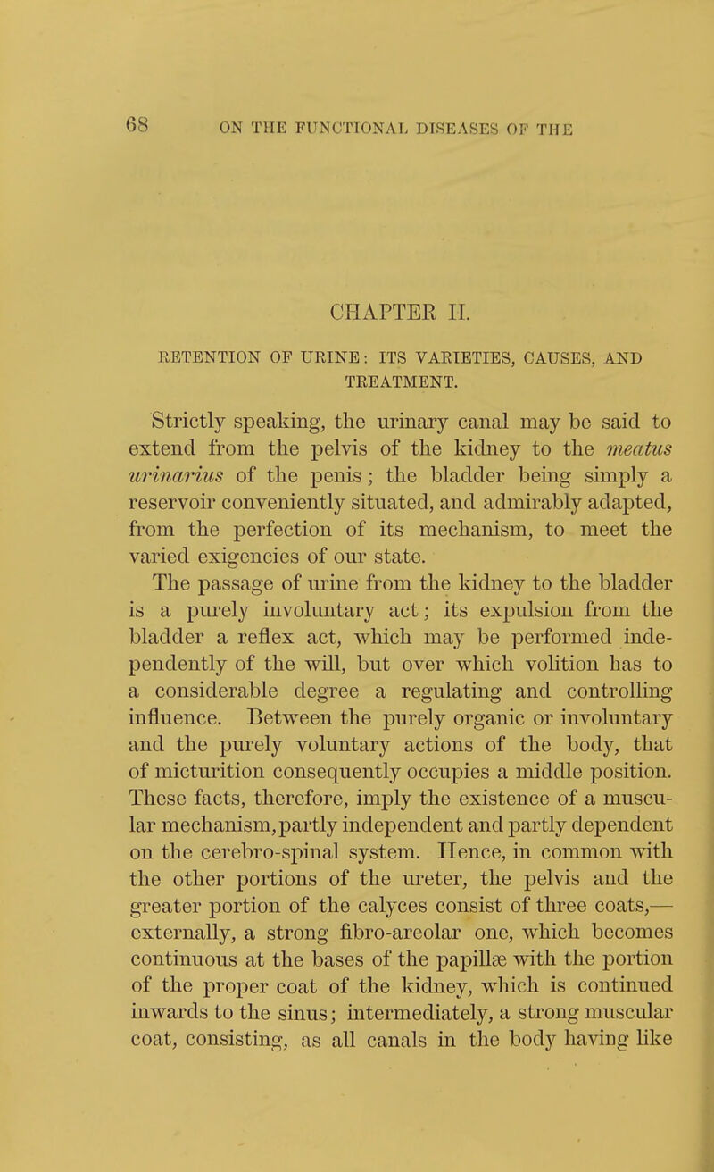 CHAPTER 11. RETENTION OF URINE: ITS VARIETIES, CAUSES, AND TREATMENT. Strictly speaking, the urinary canal may be said to extend from the pelvis of the kidney to the meatus urinarius of the penis; the bladder being simply a reservoir conveniently situated, and admirably adapted, from the perfection of its mechanism, to meet the varied exigencies of our state. The passage of urine from the kidney to the bladder is a purely involuntary act; its expulsion from the bladder a reflex act, which may be performed inde- pendently of the will, but over which volition has to a considerable degree a regulating and controlling influence. Between the purely organic or involuntary and the purely voluntary actions of the body, that of micturition consequently occupies a middle position. These facts, therefore, imply the existence of a muscu- lar mechanism, partly independent and partly dependent on the cerebro-spinal system. Hence, in common with the other portions of the ureter, the pelvis and the greater portion of the calyces consist of three coats,— externally, a strong fibro-areolar one, which becomes continuous at the bases of the papillae with the portion of the proper coat of the kidney, which is continued inwards to the sinus; intermediately, a strong muscular coat, consisting, as all canals in the body having like